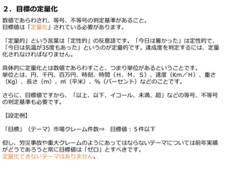 ２．目標の定量化
数値であらわされ、等号、不等号の判定基準があること。
目標値は「定量化」されている必要があります。
「定量的」という言葉は「定性的」の反意語です。「今日は暑かった」は定性的で、
「今日は気温が35度もあった」というのが定量的です。達成度を判定するには、定量
化されなければなりません。
具体的に定量化とは数値であらわすこと、つまり単位があるということです。
単位とは、円、千円、百万円、時刻、時間（Ｈ、Ｍ、Ｓ）、速度（Km／Ｈ）、重さ
（Kg）、長さ（ｍ）、㎡（平米）、％（パーセント）などのことです。
さらに、目標値ですから、「以上、以下、イコール、未満、超」などの等号、不等号
の判定基準も必要です。
【設定例】
「目標」（テーマ）市場クレーム件数⇒ 目標値：５件以下
但し、労災事故や重大クレームのようにあってはならないテーマについては前年実績
がどうであろうと常に目標値は「ゼロ」とすべきです。
定量化できないテーマはありません。
 
