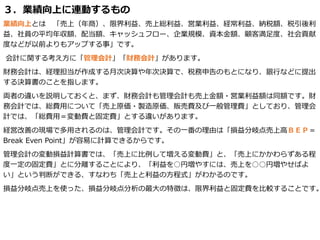 ３．業績向上に連動するもの
業績向上とは 「売上（年商）、限界利益、売上総利益、営業利益、経常利益、納税額、税引後利
益、社員の平均年収額、配当額、キャッシュフロー、企業規模、資本金額、顧客満足度、社会貢献
度などが以前よりもアップする事」です。
会計に関する考え方に「管理会計」「財務会計」があります。
財務会計は、経理担当が作成する月次決算や年次決算で、税務申告のもとになり、銀行などに提出
する決算書のことを指します。
両者の違いを説明しておくと、まず、財務会計も管理会計も売上金額・営業利益額は同額です。財
務会計では、総費用について「売上原価・製造原価、販売費及び一般管理費」としており、管理会
計では、「総費用＝変動費と固定費」とする違いがあります。
経営改善の現場で多用されるのは、管理会計です。その一番の理由は「損益分岐点売上高ＢＥＰ＝
Break Even Point」が容易に計算できるからです。
管理会計の変動損益計算書では、「売上に比例して増える変動費」と、「売上にかかわらずある程
度一定の固定費」とに分離することにより、「利益を○円増やすには、売上を○○円増やせばよ
い」という判断ができる、すなわち「売上と利益の方程式」がわかるのです。
損益分岐点売上を使った、損益分岐点分析の最大の特徴は、限界利益と固定費を比較することです。
 