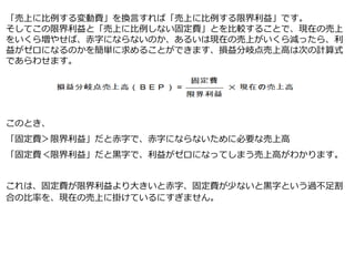 「売上に比例する変動費」を換言すれば「売上に比例する限界利益」です。
そしてこの限界利益と「売上に比例しない固定費」とを比較することで、現在の売上
をいくら増やせば、赤字にならないのか、あるいは現在の売上がいくら減ったら、利
益がゼロになるのかを簡単に求めることができます、損益分岐点売上高は次の計算式
であらわせます。
このとき、
「固定費＞限界利益」だと赤字で、赤字にならないために必要な売上高
「固定費＜限界利益」だと黒字で、利益がゼロになってしまう売上高がわかります。
これは、固定費が限界利益より大きいと赤字、固定費が少ないと黒字という過不足割
合の比率を、現在の売上に掛けているにすぎません。
 