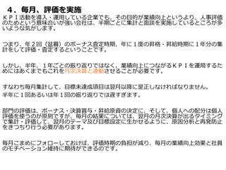 ４．毎月、評価を実施
ＫＰＩ活動を導入・運用している企業でも、その目的が業績向上というより、人事評価
のためという意味合いが強い会社は、半期ごとに集計と面談を実施しているところが多
いような気がします。
つまり、年２回（盆暮）のボーナス査定時期、年に１度の昇格・昇給時期に１年分の集
計をして評価・査定するということです。
しかし、半年、１年ごとの振り返りではなく、業績向上につながるＫＰＩを運用するた
めにはあくまでもこれを月次決算と連動させることが必要です。
すなわち毎月集計して、目標未達成項目は翌月以降に是正しなければなりません。
半年に１回あるいは年１回の振り返りでは遅すぎます。
部門の評価は、ボーナス・決算賞与・昇給原資の決定に、そして、個人への配分は個人
評価を使うのが原則ですが、毎月の結果については、翌月の月次決算が出るタイミング
で集計・評価して、翌月のテーマ及び目標設定に生かせるように、原因分析と再発防止
をきつちり行う必要があります。
毎月こまめにフォローしておけば、評価時期の負担が減り、毎月の業績向上効果と社員
のモチベーション維持に期待ができるのです。
 