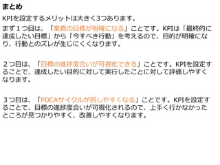 まとめ
KPIを設定するメリットは大きく3つあります。
まず１つ目は、「業務の目標が明確になる」ことです。KPIは「最終的に
達成したい目標」から「今すべき行動」を考えるので、目的が明確にな
り、行動とのズレが生じにくくなります。
２つ目は、「目標の進捗度合いが可視化できる」ことです。KPIを設定す
ることで、達成したい目的に対して実行したことに対して評価しやすく
なります。
３つ目は、「PDCAサイクルが回しやすくなる」ことです。KPIを設定す
ることで、目標の進捗度合いが可視化されるので、上手く行かなかった
ところが見つかりやすく、改善しやすくなります。
 