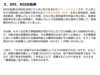 ３．KPI、KGIの由来
KPIの起源は20世紀当初にデュポン社で生まれたチャートシステムです、デュポン
社では純利益÷自己資本で表される自己資本利益率（ROE）を売上高利益率、総資
本回転率、財務レバレッジに分解、さらに売上高利益率を利益と売上高に、総資本
回転率を売上高と総資産に、財務レバレッジを総資産と自己資本に分解して、各指
標をKPIにして管理していました。
その後、ＫＰＩは日本で事業部制が流行りだしたバブル時期に多くの採用されまし
た、当時の独立事業部の評価は、その事業部のために投下した資本と、その事業部
において各期に回収される獲得利益との費用対効果がその指標になり、ＫＰＩで採
用されるべき指標とし投下資本対利益率（ＲＯＥ）」が用いられました。
つまり、「ＫＧIに到達するための過程としてＫＰIが設定される」のです、ＫＧＩ
は、経営の最終目標として位置づけられているため、投下資本対利益率である「Ｒ
ＯＥ（投下資本対利益率）」を見ることで、把握することができます。ＲＯＥは
「獲得利益／投下資本」で求められます。
 
