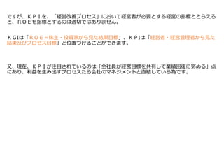 ですが、ＫＰＩを、「経営改善プロセス」において経営者が必要とする経営の指標ととらえる
と、ＲＯＥを指標とするのは適切ではありません。
ＫＧIは「ＲＯＥ＝株主・投資家から見た結果目標」、ＫＰIは「経営者・経営管理者から見た
結果及びプロセス目標」と位置づけることができます。
又、現在、ＫＰＩが注目されているのは「全社員が経営目標を共有して業績回復に努める」点
にあり、利益を生み出すプロセスたる会社のマネジメントと直結している為です。
 