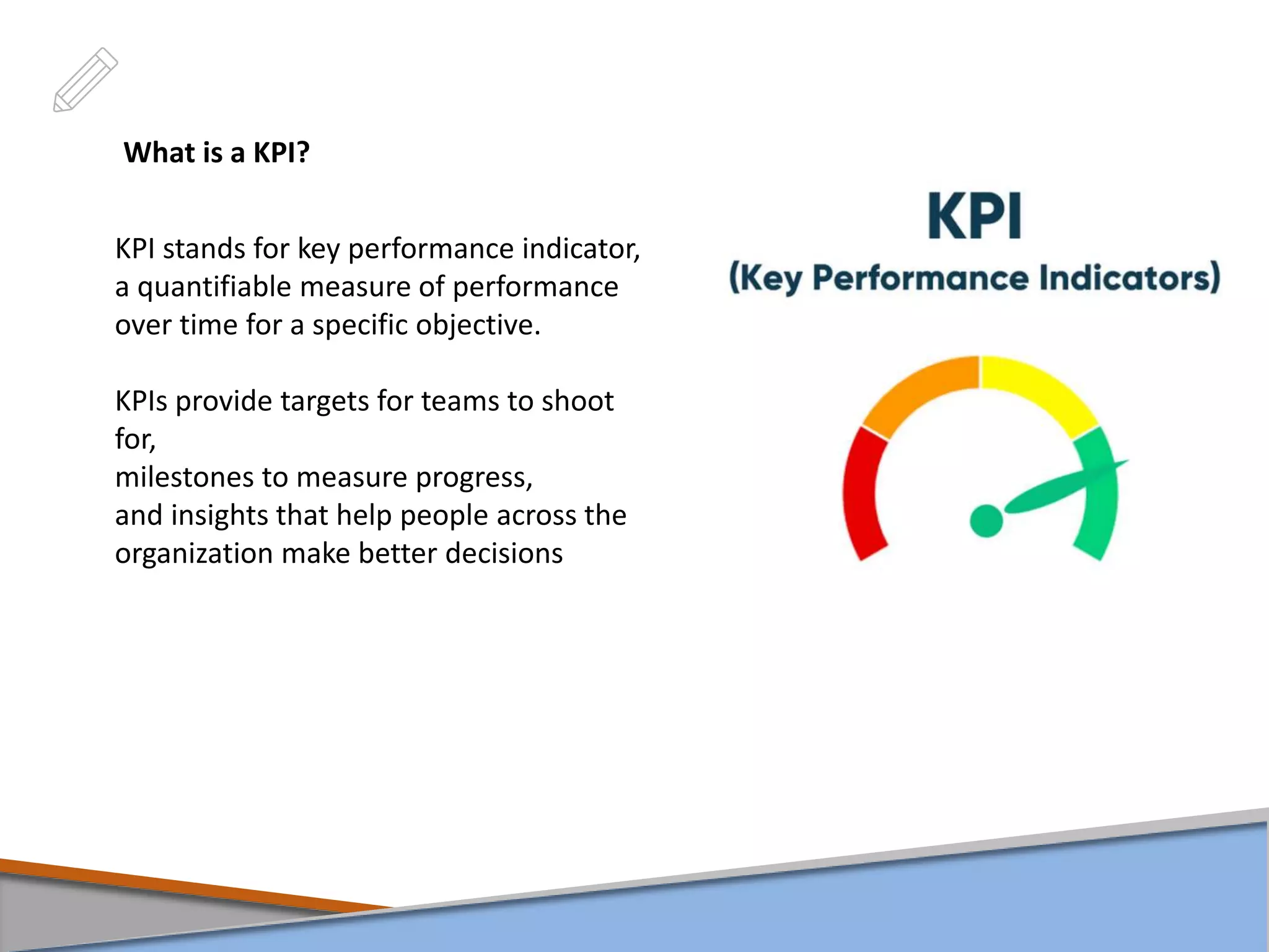 What is a KPI?
KPI stands for key performance indicator,
a quantifiable measure of performance
over time for a specific objective.
KPIs provide targets for teams to shoot
for,
milestones to measure progress,
and insights that help people across the
organization make better decisions
 
