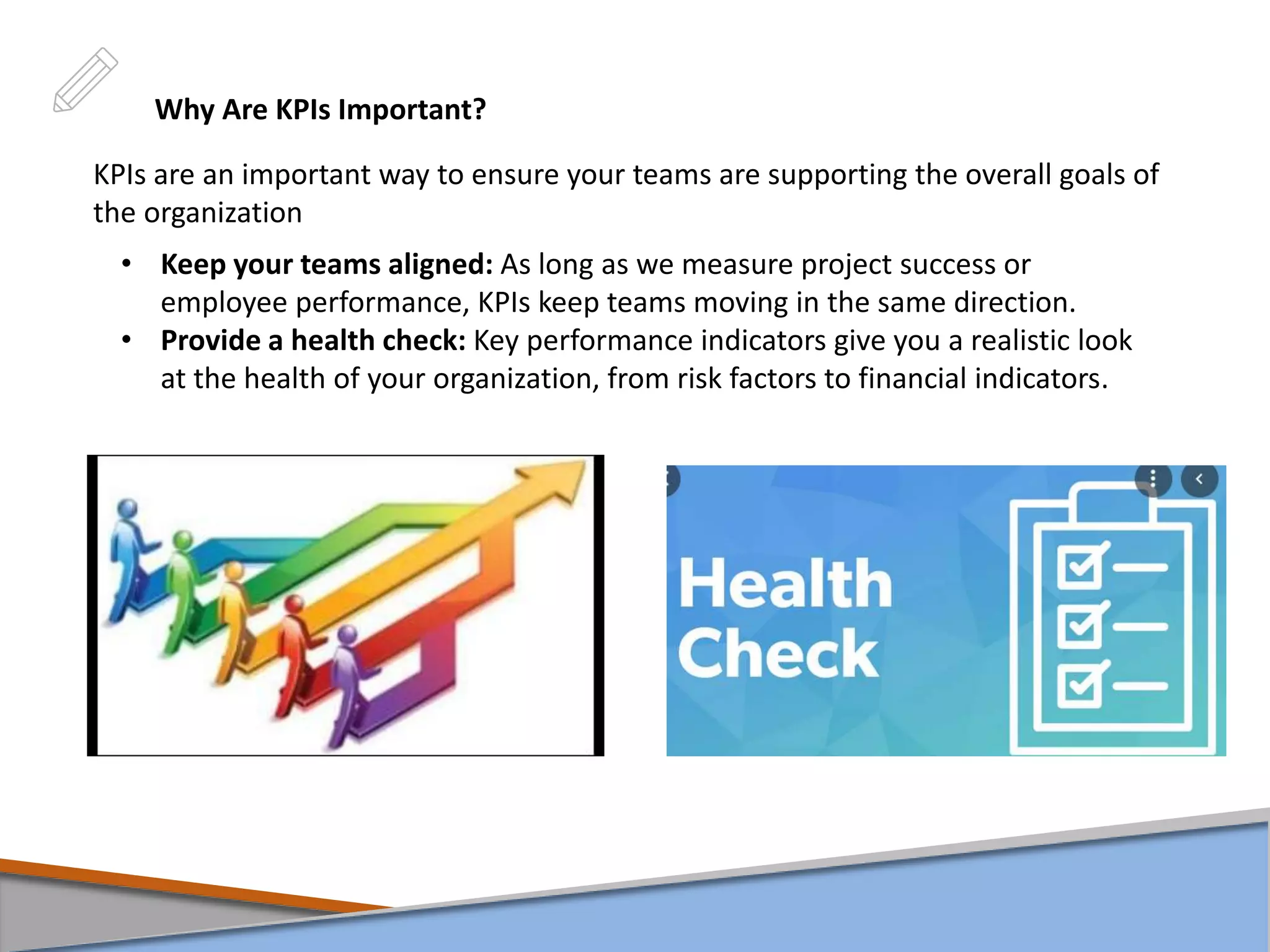 Why Are KPIs Important?
KPIs are an important way to ensure your teams are supporting the overall goals of
the organization
• Keep your teams aligned: As long as we measure project success or
employee performance, KPIs keep teams moving in the same direction.
• Provide a health check: Key performance indicators give you a realistic look
at the health of your organization, from risk factors to financial indicators.
 