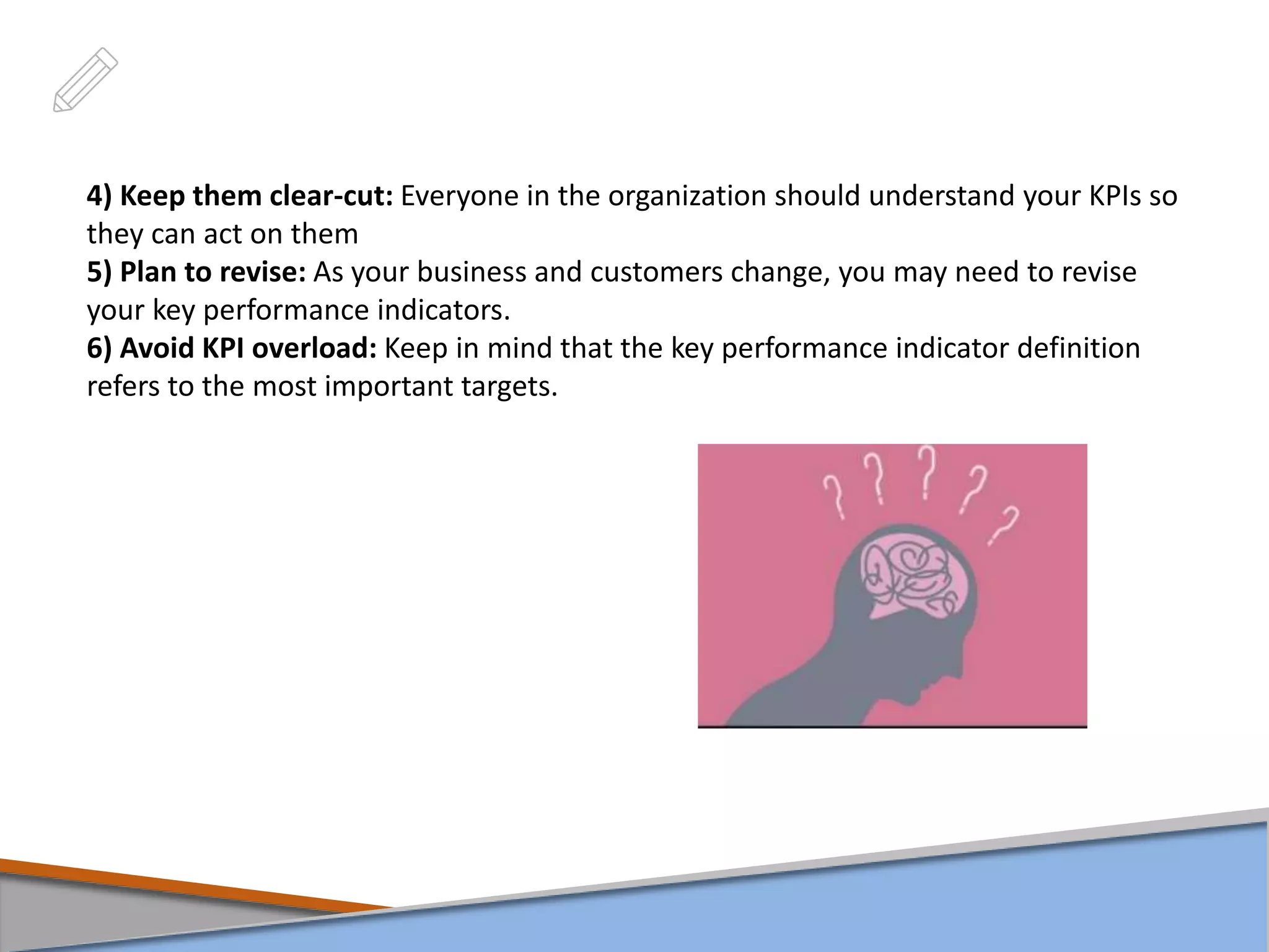 4) Keep them clear-cut: Everyone in the organization should understand your KPIs so
they can act on them
5) Plan to revise: As your business and customers change, you may need to revise
your key performance indicators.
6) Avoid KPI overload: Keep in mind that the key performance indicator definition
refers to the most important targets.
 