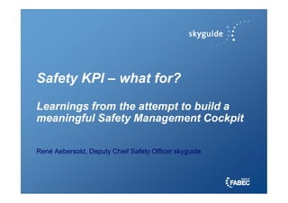 Safety KPI
Safety KPI –
– what for?
what for?
Learnings from the attempt to build a
Learnings from the attempt to build a
Learnings from the attempt to build a
Learnings from the attempt to build a
meaningful Safety Management Cockpit
meaningful Safety Management Cockpit
René Aebersold, Deputy Chief Safety Officer skyguide
 