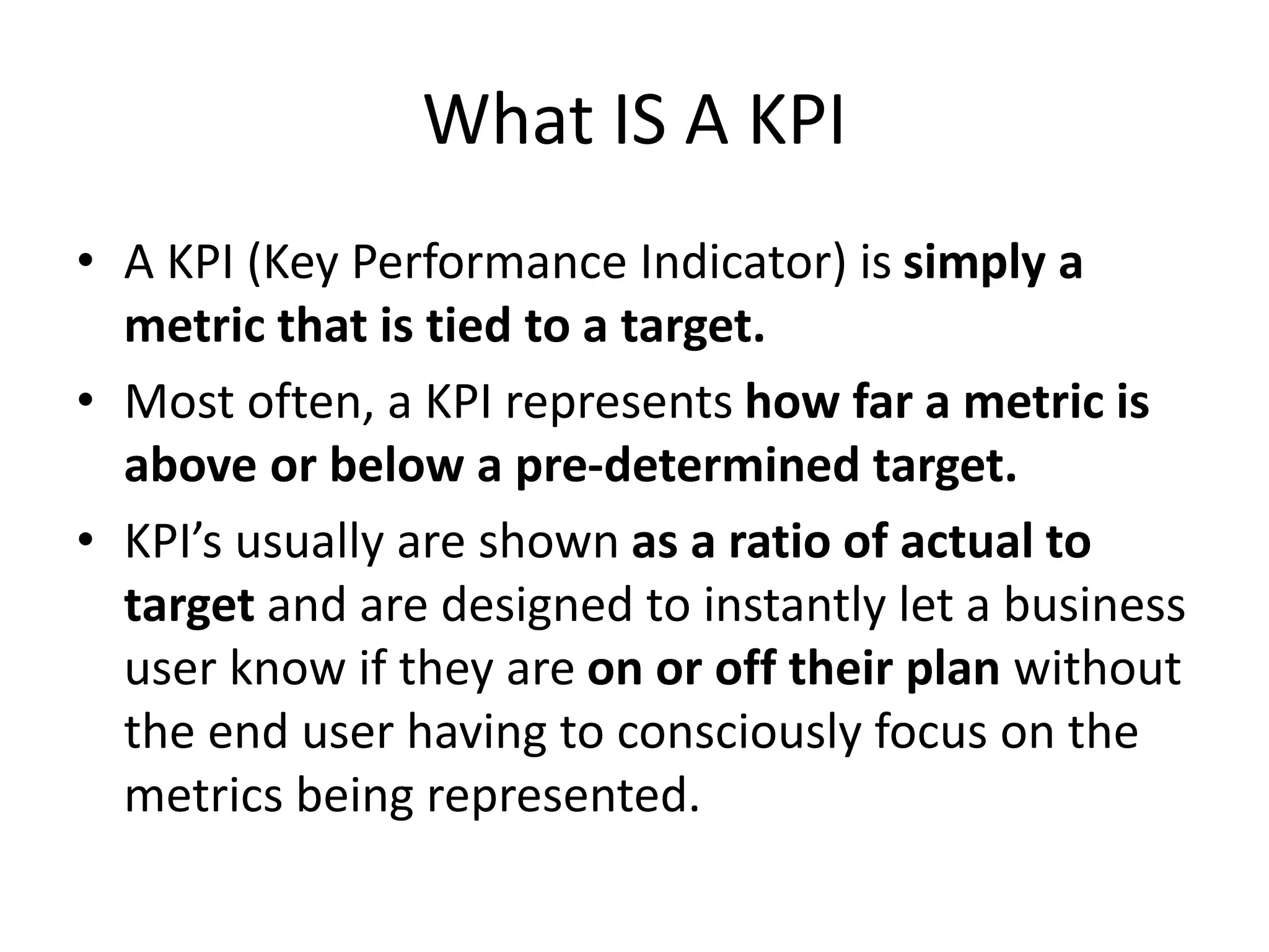 What IS A KPI
• A KPI (Key Performance Indicator) is simply a
metric that is tied to a target.
• Most often, a KPI represents how far a metric is
above or below a pre-determined target.
• KPI’s usually are shown as a ratio of actual to
target and are designed to instantly let a business
user know if they are on or off their plan without
the end user having to consciously focus on the
metrics being represented.
 