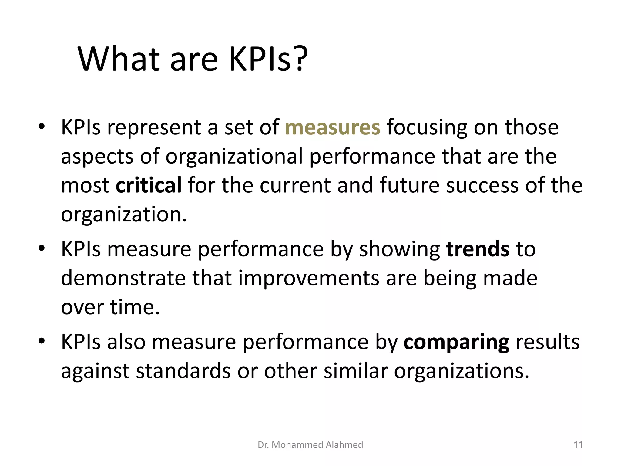 What are KPIs?
• KPIs represent a set of measures focusing on those
aspects of organizational performance that are the
most critical for the current and future success of the
organization.
• KPIs measure performance by showing trends to
demonstrate that improvements are being made
over time.
• KPIs also measure performance by comparing results
against standards or other similar organizations.
Dr. Mohammed Alahmed 11
 