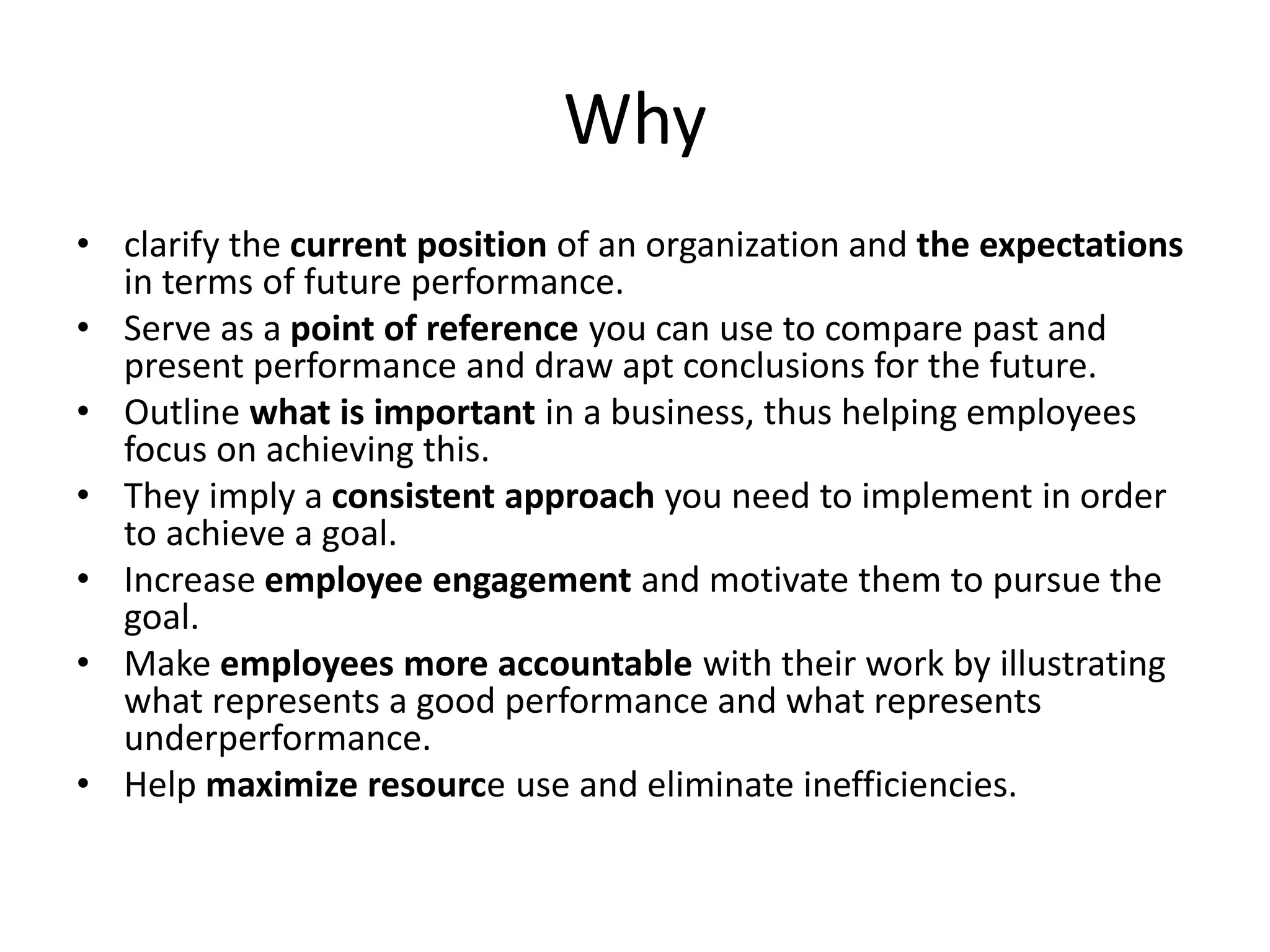 Why
• clarify the current position of an organization and the expectations
in terms of future performance.
• Serve as a point of reference you can use to compare past and
present performance and draw apt conclusions for the future.
• Outline what is important in a business, thus helping employees
focus on achieving this.
• They imply a consistent approach you need to implement in order
to achieve a goal.
• Increase employee engagement and motivate them to pursue the
goal.
• Make employees more accountable with their work by illustrating
what represents a good performance and what represents
underperformance.
• Help maximize resource use and eliminate inefficiencies.
 
