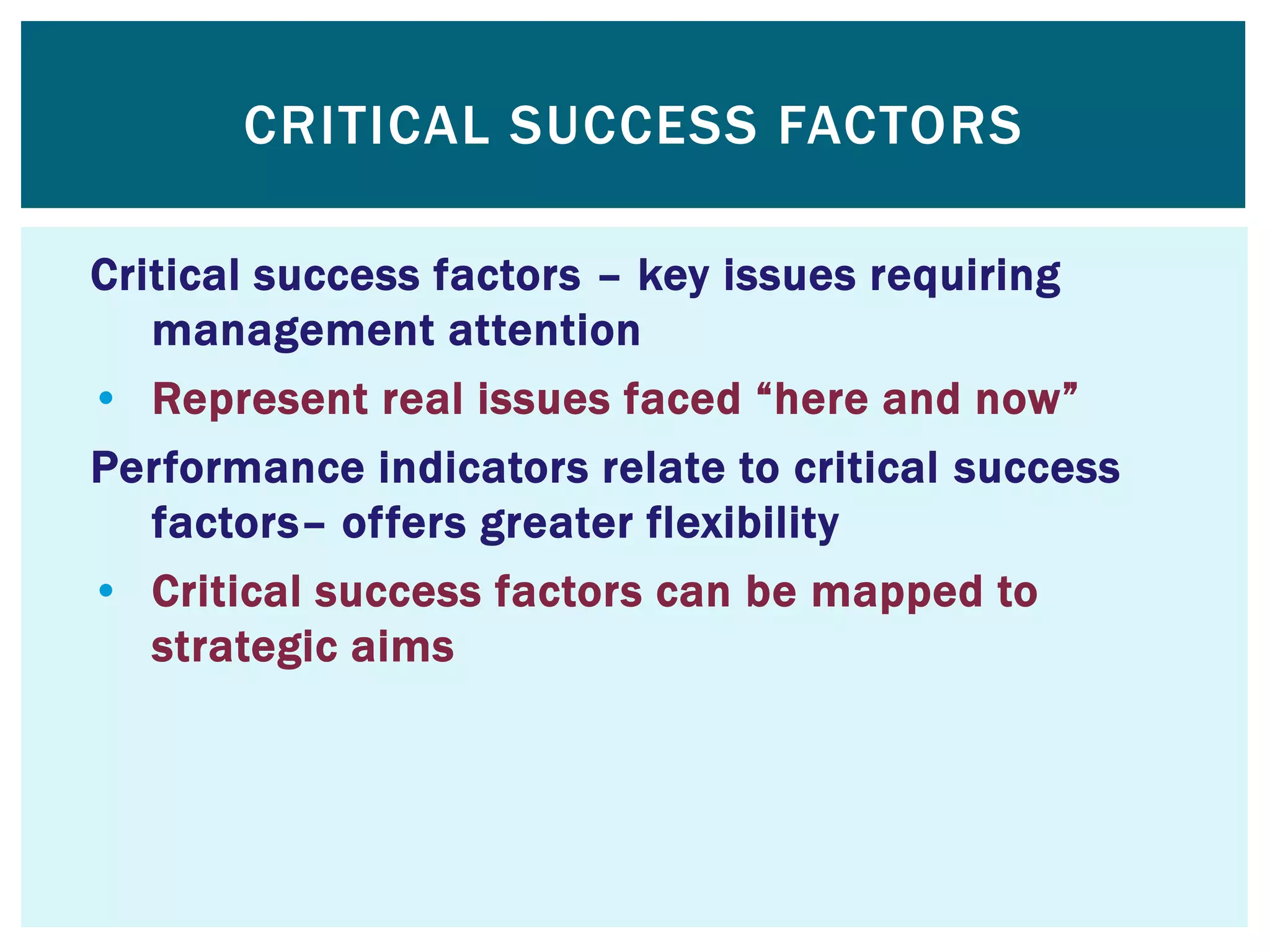 CRITICAL SUCCESS FACTORS
Critical success factors – key issues requiring
management attention
• Represent real issues faced “here and now”
Performance indicators relate to critical success
factors– offers greater flexibility
• Critical success factors can be mapped to
strategic aims
 