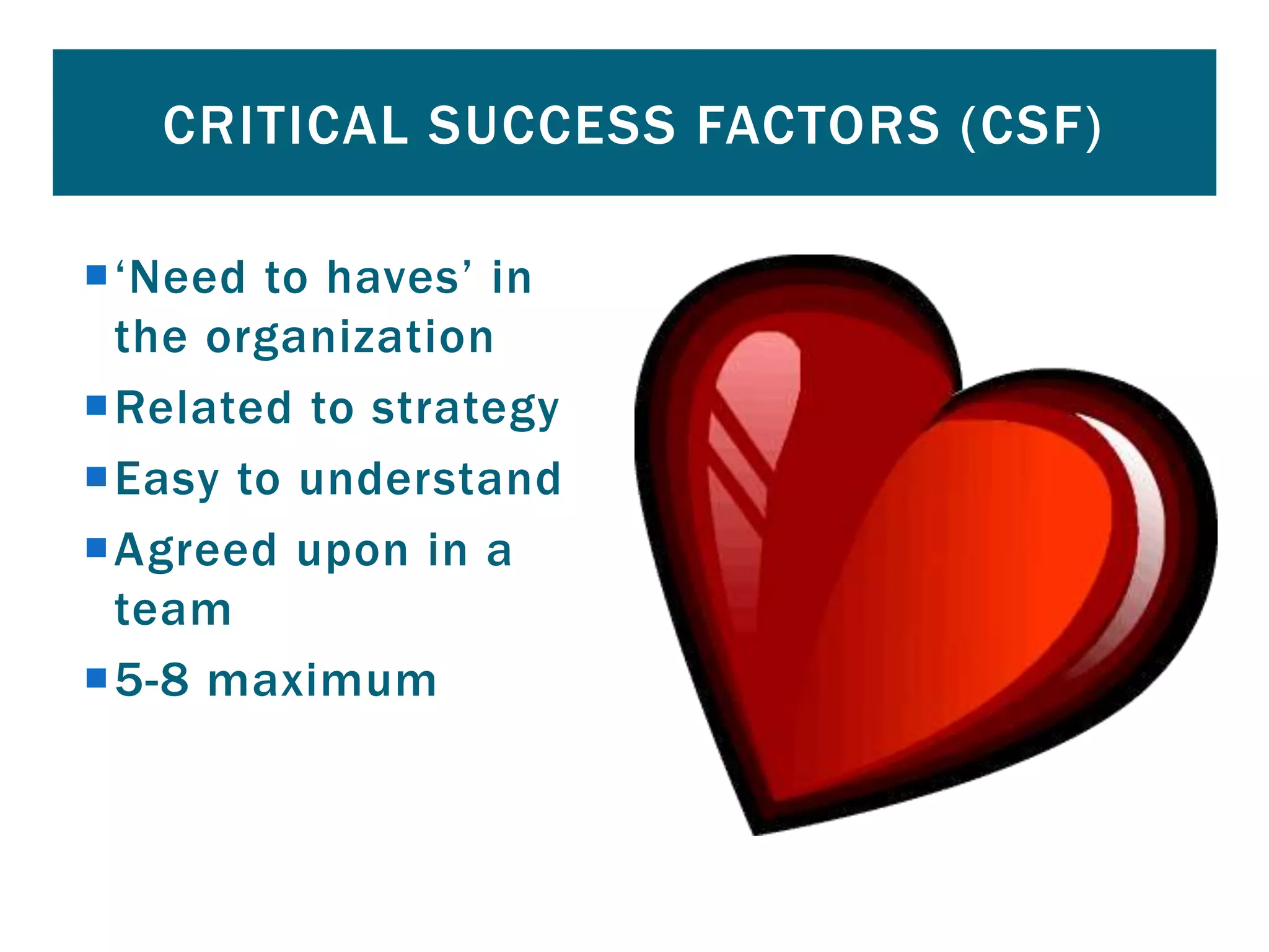 ‘Need to haves’ in
the organization
Related to strategy
Easy to understand
Agreed upon in a
team
5-8 maximum
CRITICAL SUCCESS FACTORS (CSF)
 