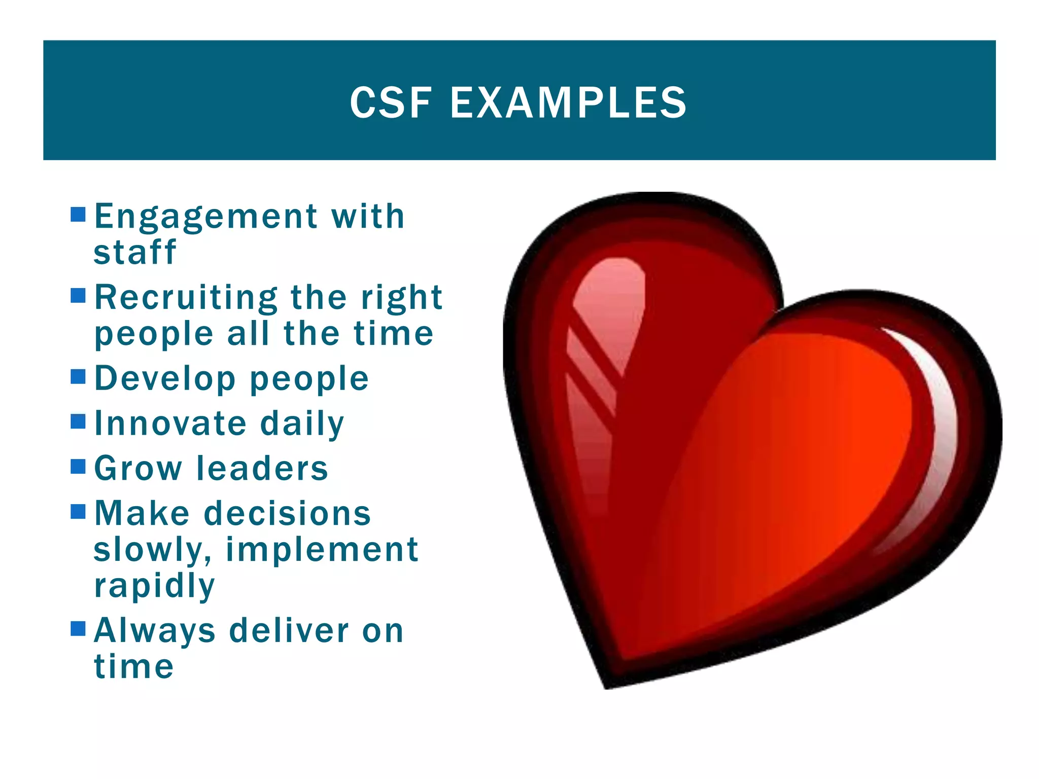 Engagement with
staff
Recruiting the right
people all the time
Develop people
Innovate daily
Grow leaders
Make decisions
slowly, implement
rapidly
Always deliver on
time
CSF EXAMPLES
 