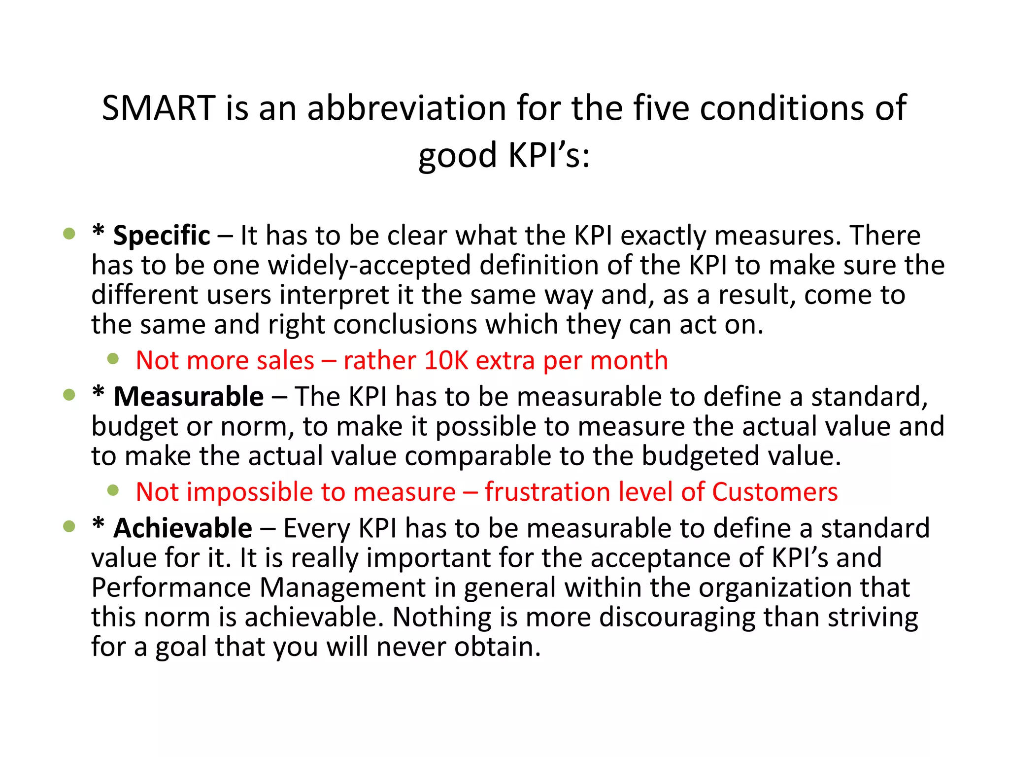 SMART is an abbreviation for the five conditions of
good KPI’s:
 * Specific – It has to be clear what the KPI exactly measures. There
has to be one widely-accepted definition of the KPI to make sure the
different users interpret it the same way and, as a result, come to
the same and right conclusions which they can act on.
 Not more sales – rather 10K extra per month
 * Measurable – The KPI has to be measurable to define a standard,
budget or norm, to make it possible to measure the actual value and
to make the actual value comparable to the budgeted value.
 Not impossible to measure – frustration level of Customers
 * Achievable – Every KPI has to be measurable to define a standard
value for it. It is really important for the acceptance of KPI’s and
Performance Management in general within the organization that
this norm is achievable. Nothing is more discouraging than striving
for a goal that you will never obtain.
 