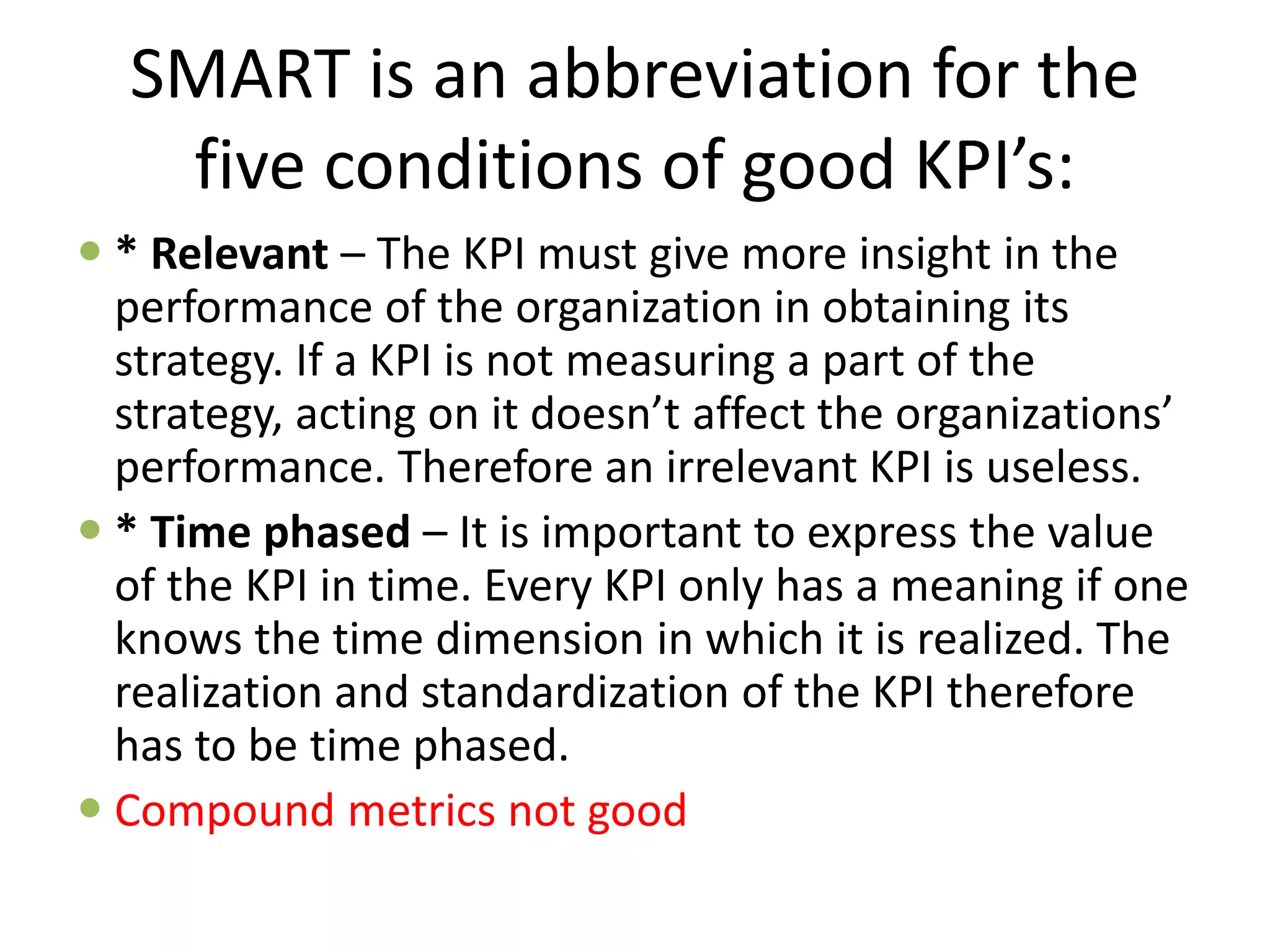 SMART is an abbreviation for the
five conditions of good KPI’s:
 * Relevant – The KPI must give more insight in the
performance of the organization in obtaining its
strategy. If a KPI is not measuring a part of the
strategy, acting on it doesn’t affect the organizations’
performance. Therefore an irrelevant KPI is useless.
 * Time phased – It is important to express the value
of the KPI in time. Every KPI only has a meaning if one
knows the time dimension in which it is realized. The
realization and standardization of the KPI therefore
has to be time phased.
 Compound metrics not good
 