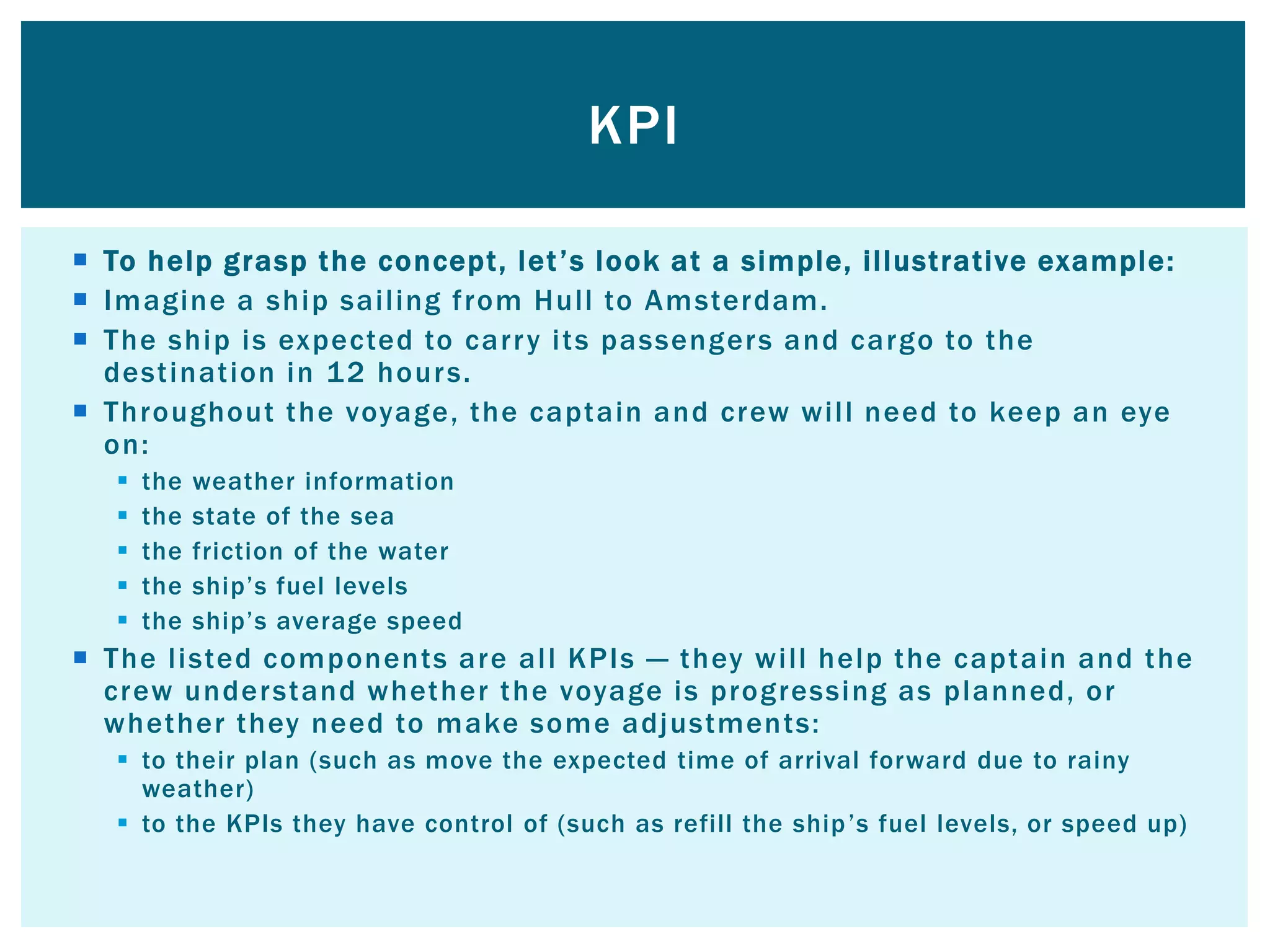  To help grasp the concept, let’s look at a simple, illustrative example:
 Imagine a ship sailing from Hull to Amsterdam.
 The ship is expected to carry its passengers and cargo to the
destination in 12 hours.
 Throughout the voyage, the captain and crew will need to keep an eye
on:
 the weather information
 the state of the sea
 the friction of the water
 the ship’s fuel levels
 the ship’s average speed
 The listed components are all KPIs — they will help the captain and the
crew understand whether the voyage is progressing as planned, or
whether they need to make some adjustments:
 to their plan (such as move the expected time of arrival forward due to rainy
weather)
 to the KPIs they have control of (such as refill the ship’s fuel levels, or speed up)
KPI
 