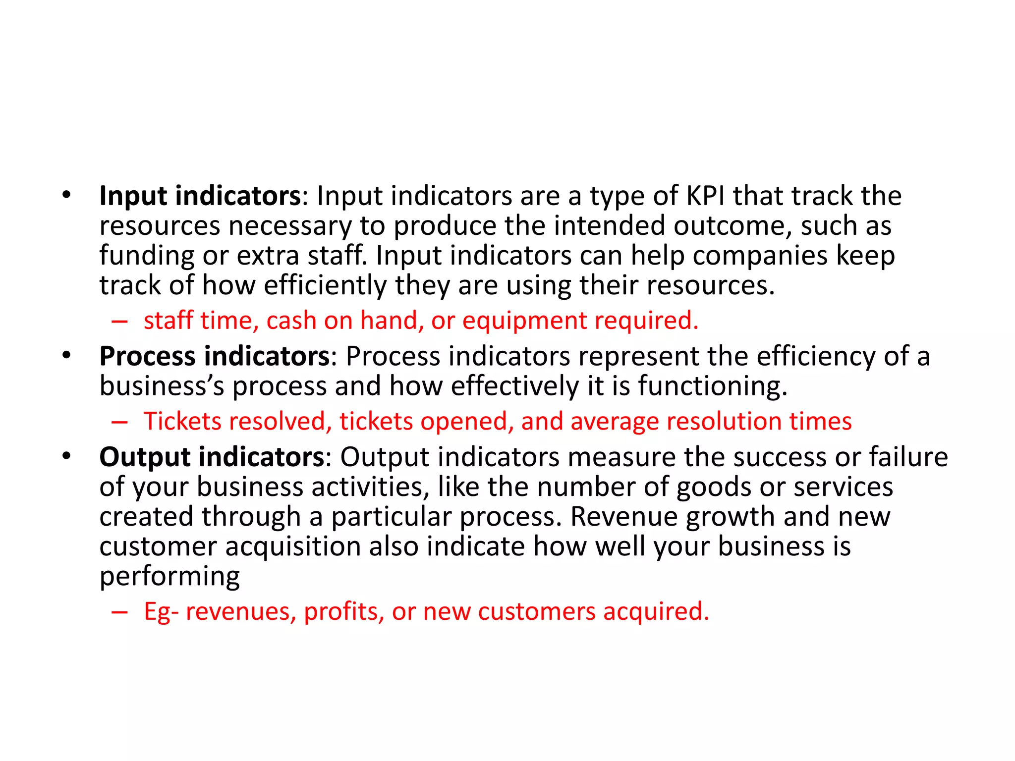 • Input indicators: Input indicators are a type of KPI that track the
resources necessary to produce the intended outcome, such as
funding or extra staff. Input indicators can help companies keep
track of how efficiently they are using their resources.
– staff time, cash on hand, or equipment required.
• Process indicators: Process indicators represent the efficiency of a
business’s process and how effectively it is functioning.
– Tickets resolved, tickets opened, and average resolution times
• Output indicators: Output indicators measure the success or failure
of your business activities, like the number of goods or services
created through a particular process. Revenue growth and new
customer acquisition also indicate how well your business is
performing
– Eg- revenues, profits, or new customers acquired.
 