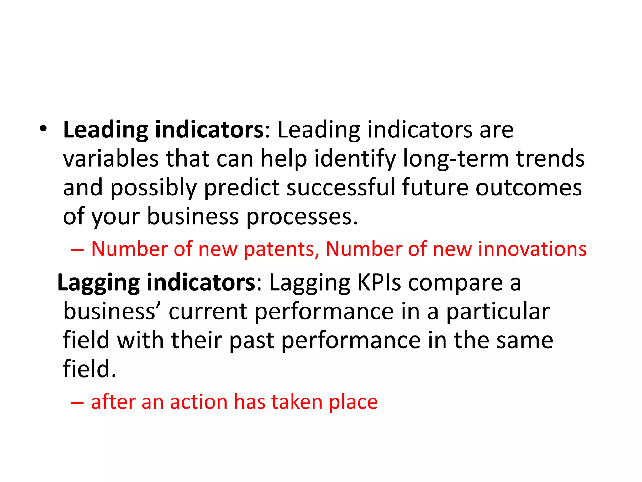 • Leading indicators: Leading indicators are
variables that can help identify long-term trends
and possibly predict successful future outcomes
of your business processes.
– Number of new patents, Number of new innovations
Lagging indicators: Lagging KPIs compare a
business’ current performance in a particular
field with their past performance in the same
field.
– after an action has taken place
 