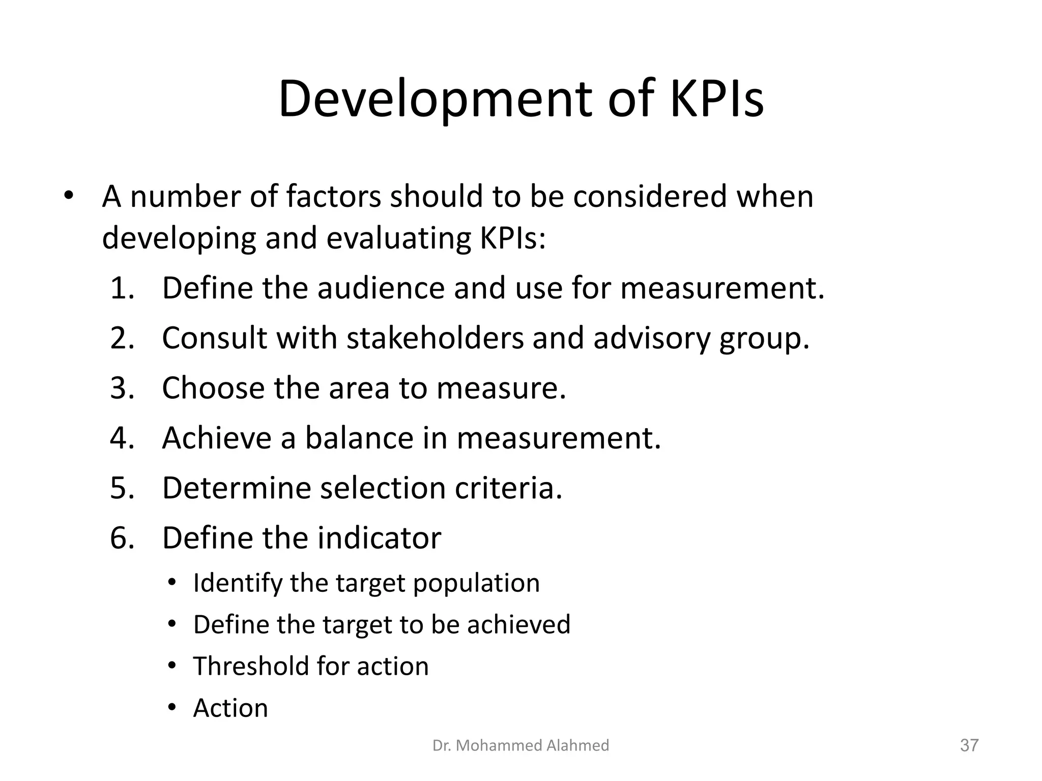 Development of KPIs
• A number of factors should to be considered when
developing and evaluating KPIs:
1. Define the audience and use for measurement.
2. Consult with stakeholders and advisory group.
3. Choose the area to measure.
4. Achieve a balance in measurement.
5. Determine selection criteria.
6. Define the indicator
• Identify the target population
• Define the target to be achieved
• Threshold for action
• Action
Dr. Mohammed Alahmed 37
 