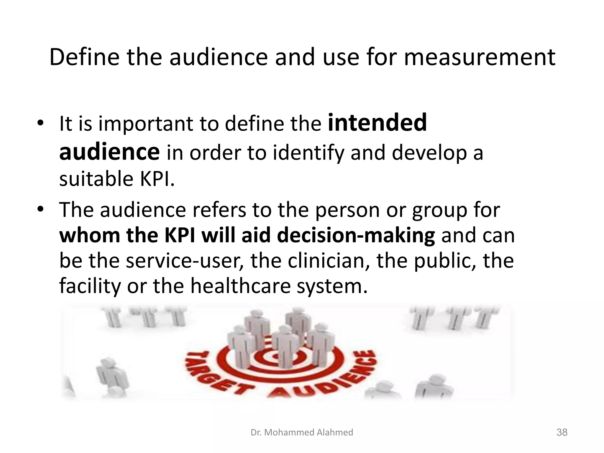 Define the audience and use for measurement
• It is important to define the intended
audience in order to identify and develop a
suitable KPI.
• The audience refers to the person or group for
whom the KPI will aid decision-making and can
be the service-user, the clinician, the public, the
facility or the healthcare system.
Dr. Mohammed Alahmed 38
 