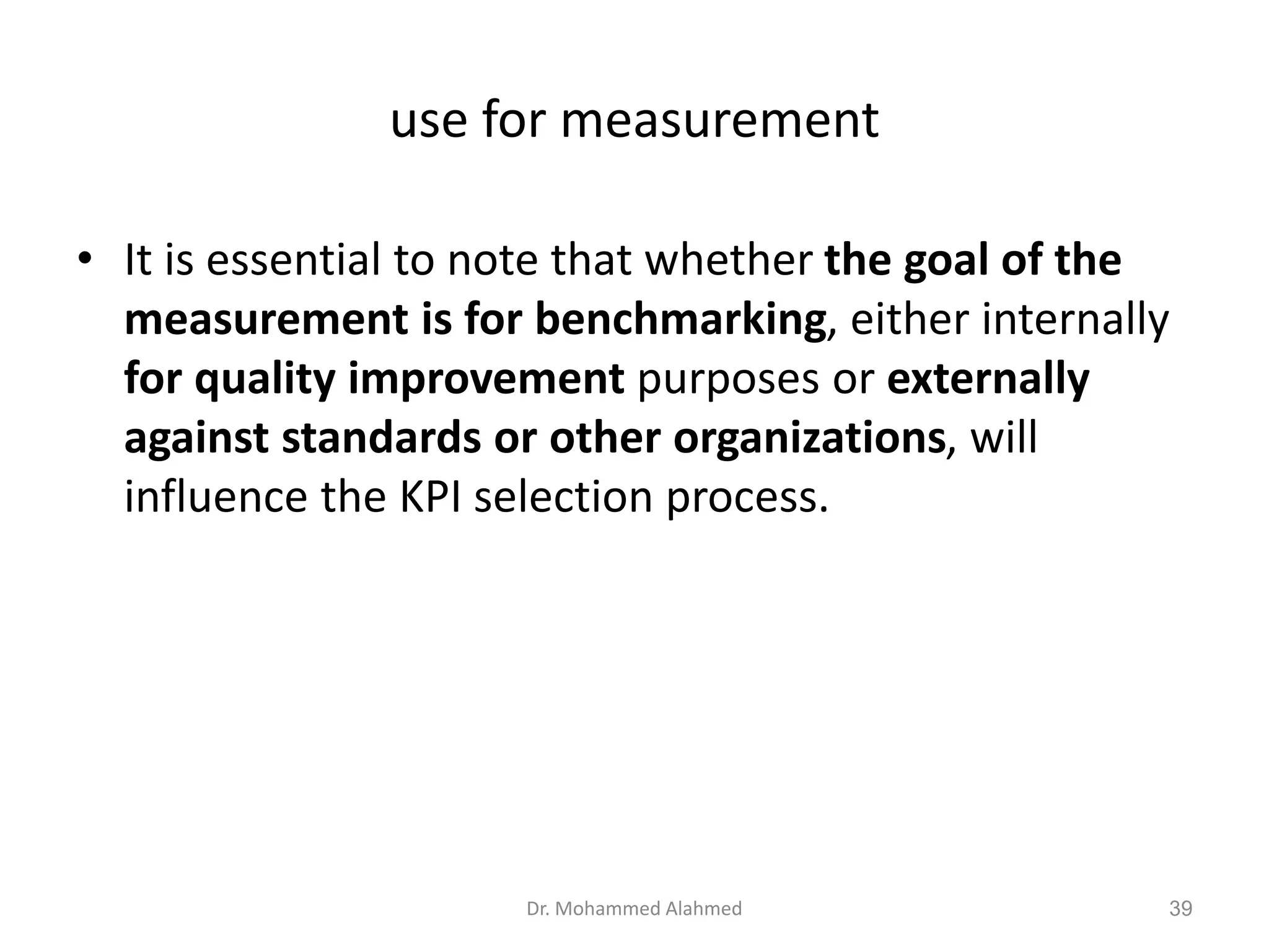 use for measurement
• It is essential to note that whether the goal of the
measurement is for benchmarking, either internally
for quality improvement purposes or externally
against standards or other organizations, will
influence the KPI selection process.
Dr. Mohammed Alahmed 39
 
