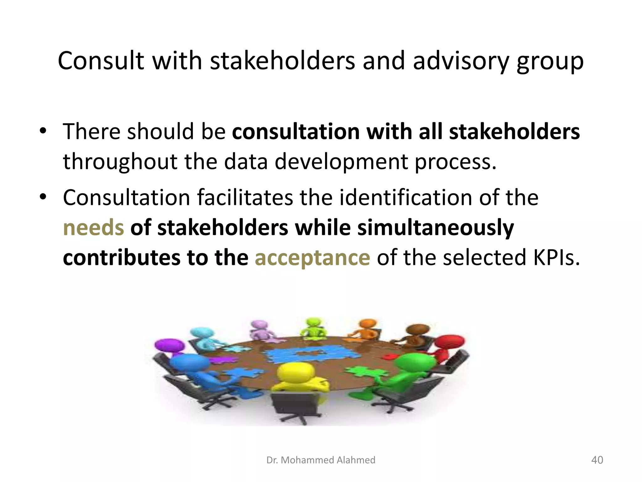 Consult with stakeholders and advisory group
• There should be consultation with all stakeholders
throughout the data development process.
• Consultation facilitates the identification of the
needs of stakeholders while simultaneously
contributes to the acceptance of the selected KPIs.
Dr. Mohammed Alahmed 40
 