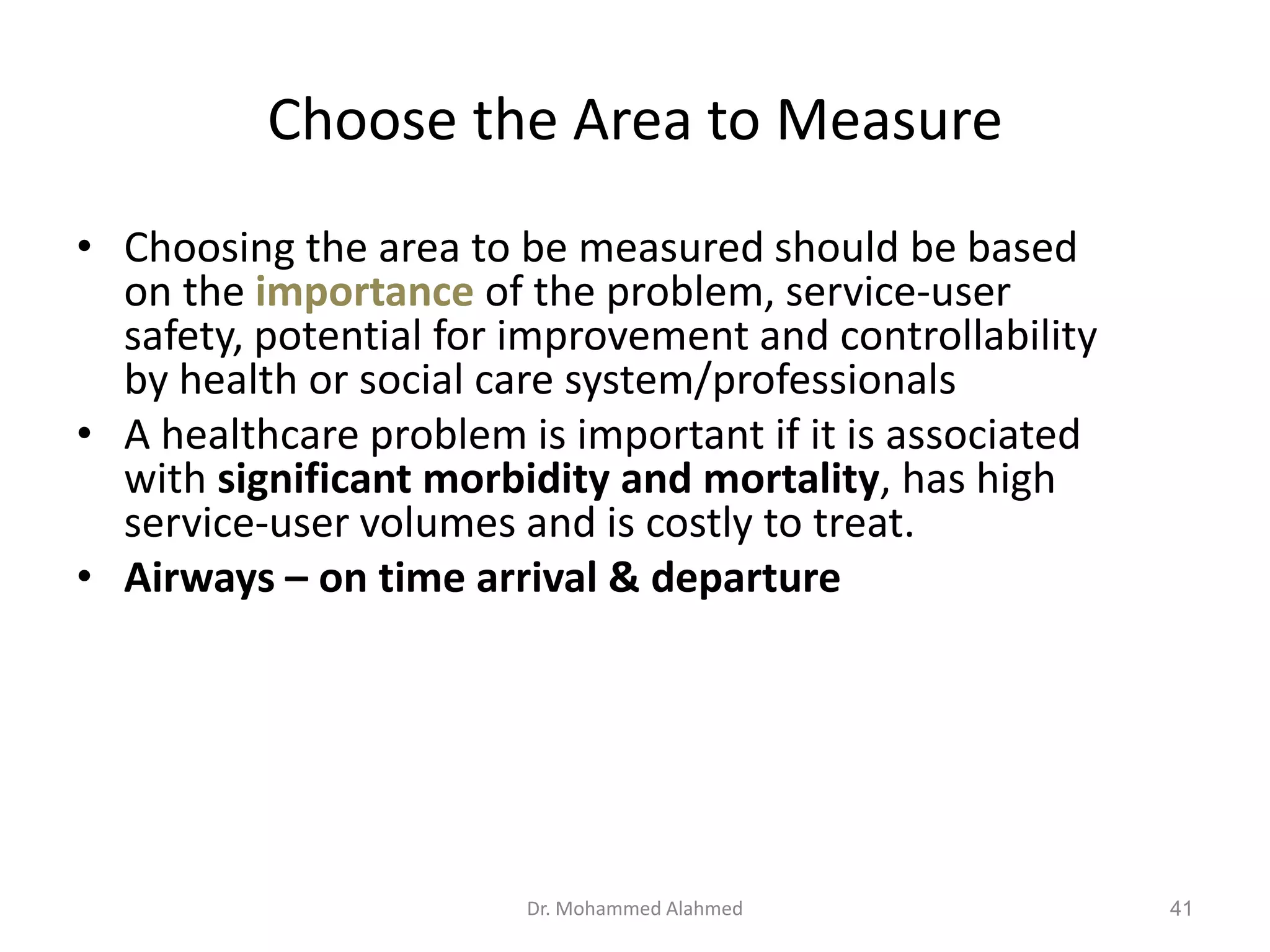 Choose the Area to Measure
• Choosing the area to be measured should be based
on the importance of the problem, service-user
safety, potential for improvement and controllability
by health or social care system/professionals
• A healthcare problem is important if it is associated
with significant morbidity and mortality, has high
service-user volumes and is costly to treat.
• Airways – on time arrival & departure
Dr. Mohammed Alahmed 41
 
