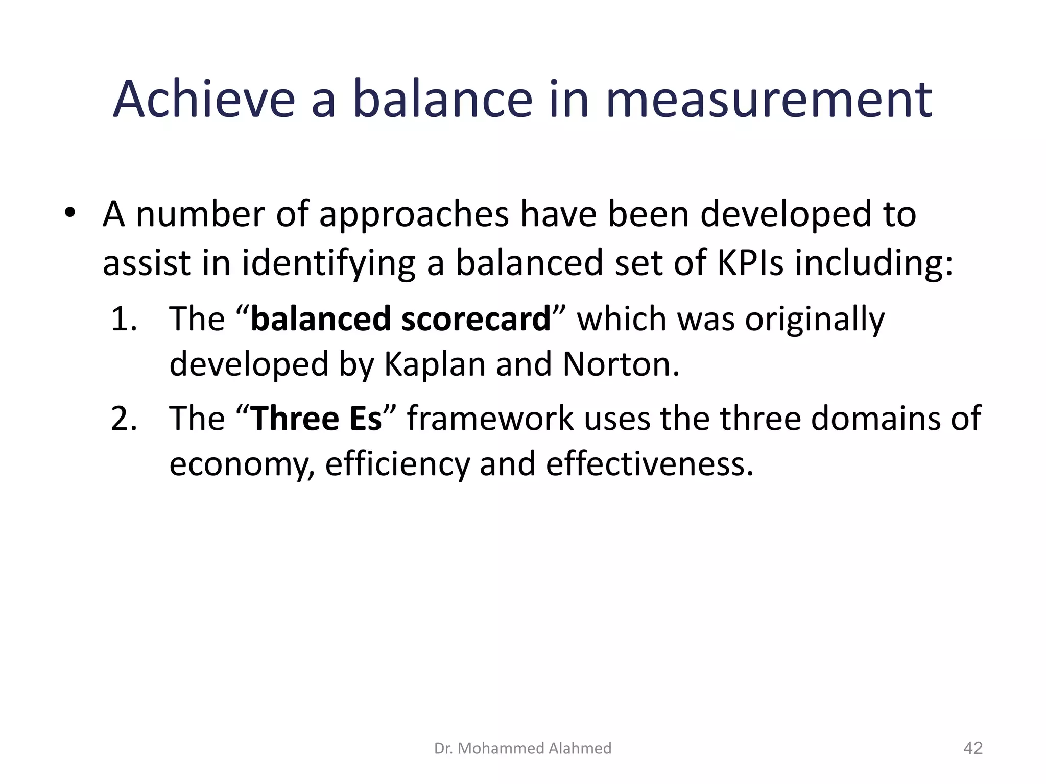 Achieve a balance in measurement
• A number of approaches have been developed to
assist in identifying a balanced set of KPIs including:
1. The “balanced scorecard” which was originally
developed by Kaplan and Norton.
2. The “Three Es” framework uses the three domains of
economy, efficiency and effectiveness.
Dr. Mohammed Alahmed 42
 
