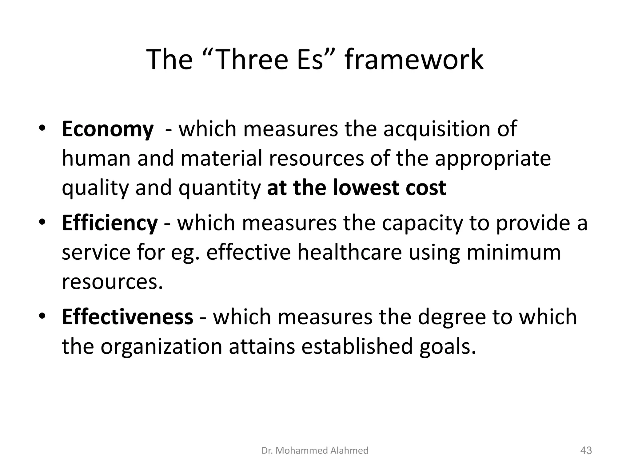 The “Three Es” framework
• Economy - which measures the acquisition of
human and material resources of the appropriate
quality and quantity at the lowest cost
• Efficiency - which measures the capacity to provide a
service for eg. effective healthcare using minimum
resources.
• Effectiveness - which measures the degree to which
the organization attains established goals.
Dr. Mohammed Alahmed 43
 