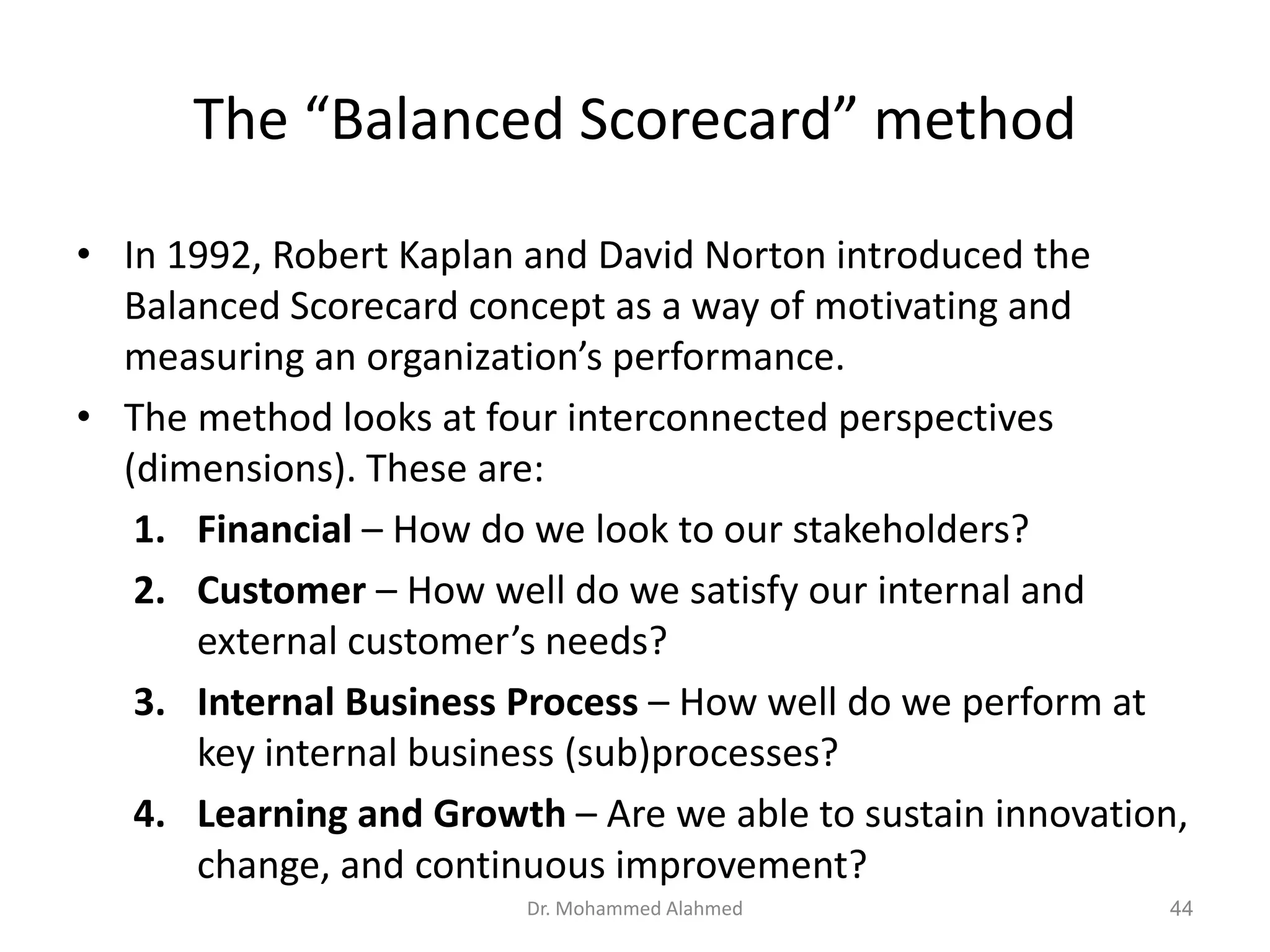 The “Balanced Scorecard” method
• In 1992, Robert Kaplan and David Norton introduced the
Balanced Scorecard concept as a way of motivating and
measuring an organization’s performance.
• The method looks at four interconnected perspectives
(dimensions). These are:
1. Financial – How do we look to our stakeholders?
2. Customer – How well do we satisfy our internal and
external customer’s needs?
3. Internal Business Process – How well do we perform at
key internal business (sub)processes?
4. Learning and Growth – Are we able to sustain innovation,
change, and continuous improvement?
Dr. Mohammed Alahmed 44
 