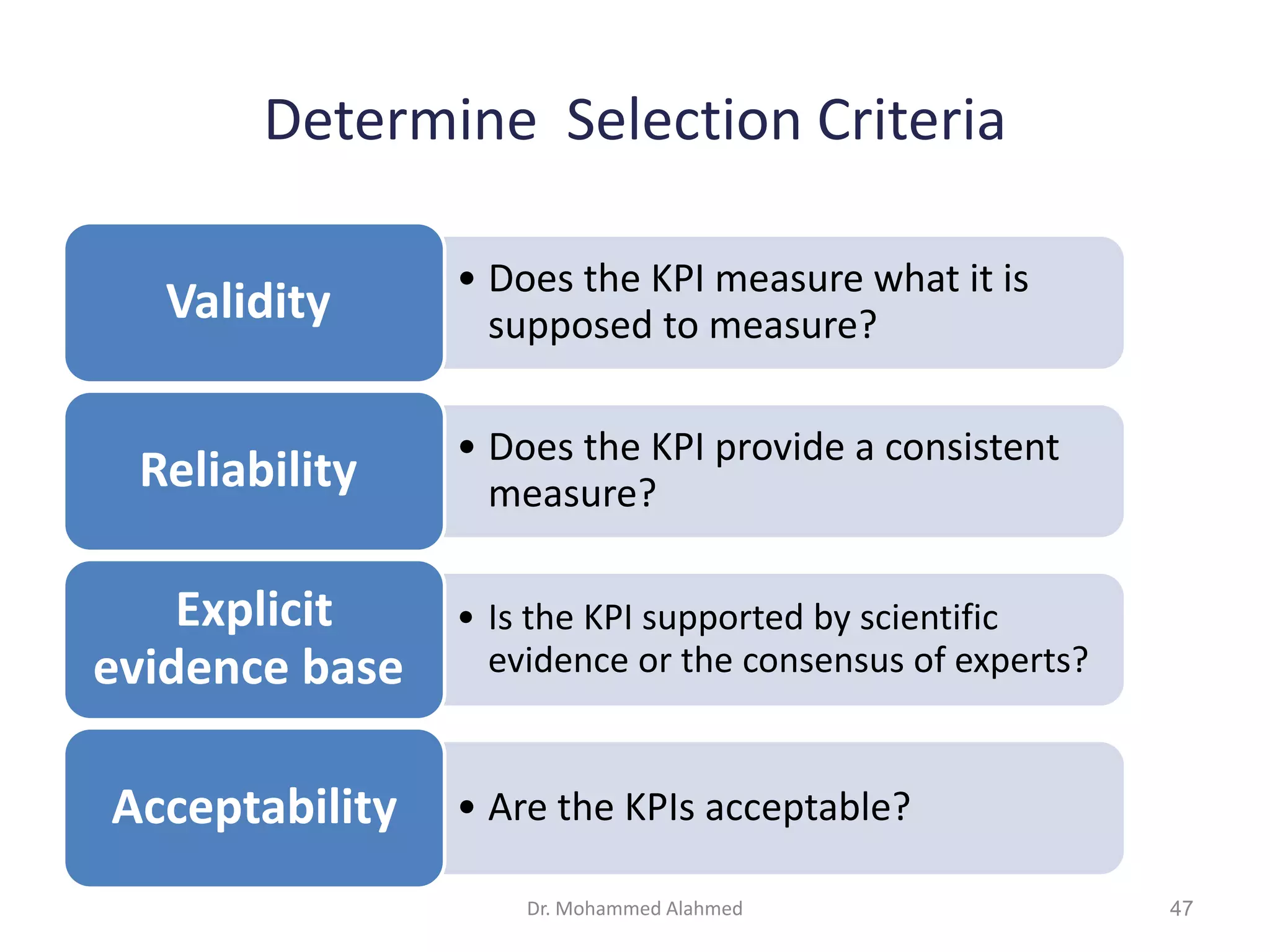 Determine Selection Criteria
• Does the KPI measure what it is
supposed to measure?
Validity
• Does the KPI provide a consistent
measure?
Reliability
• Is the KPI supported by scientific
evidence or the consensus of experts?
Explicit
evidence base
• Are the KPIs acceptable?
Acceptability
Dr. Mohammed Alahmed 47
 
