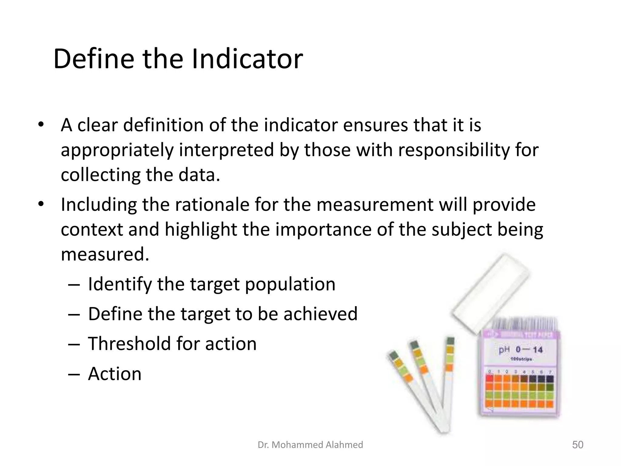 Define the Indicator
• A clear definition of the indicator ensures that it is
appropriately interpreted by those with responsibility for
collecting the data.
• Including the rationale for the measurement will provide
context and highlight the importance of the subject being
measured.
– Identify the target population
– Define the target to be achieved
– Threshold for action
– Action
Dr. Mohammed Alahmed 50
 