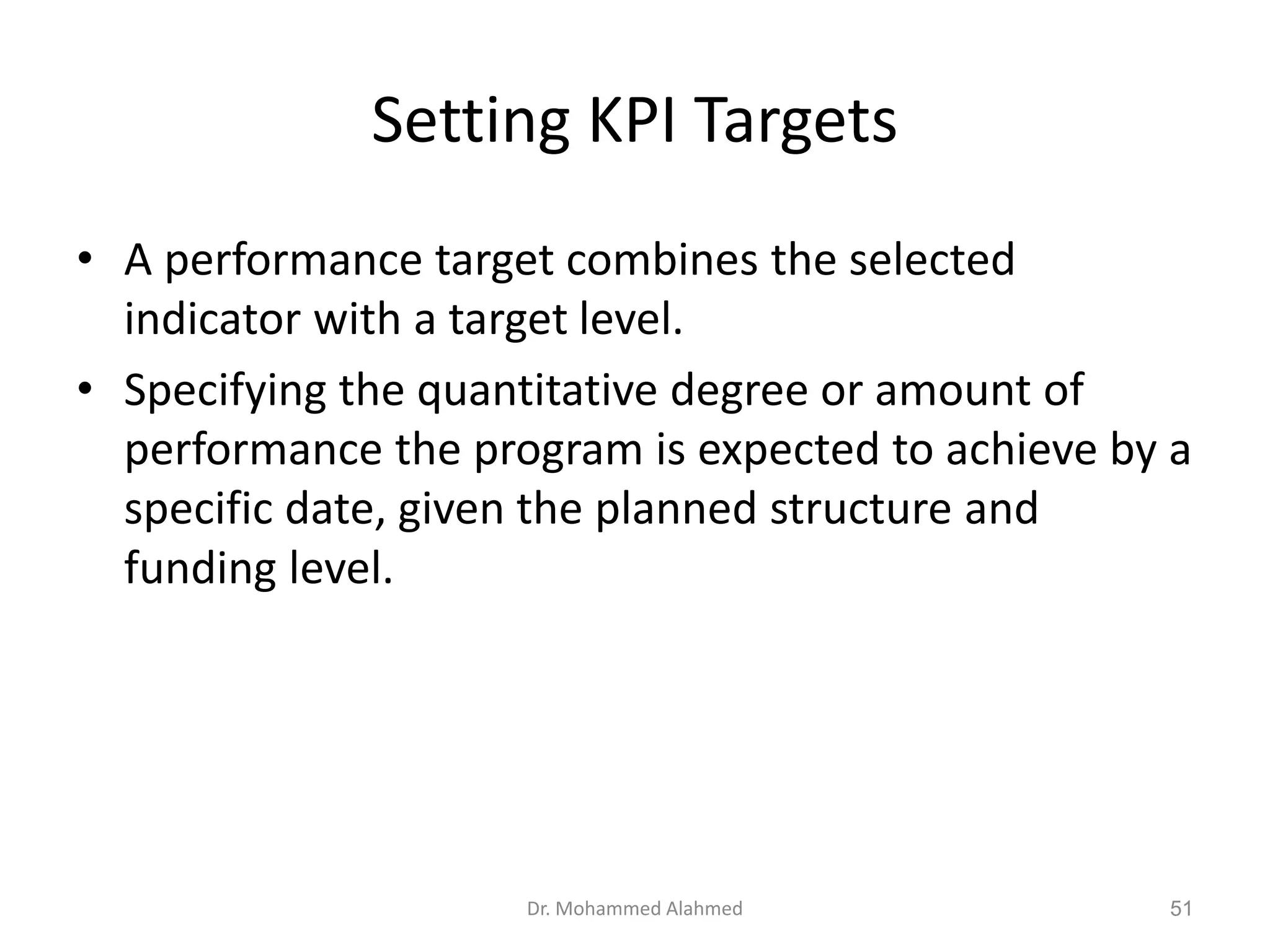 Setting KPI Targets
• A performance target combines the selected
indicator with a target level.
• Specifying the quantitative degree or amount of
performance the program is expected to achieve by a
specific date, given the planned structure and
funding level.
Dr. Mohammed Alahmed 51
 