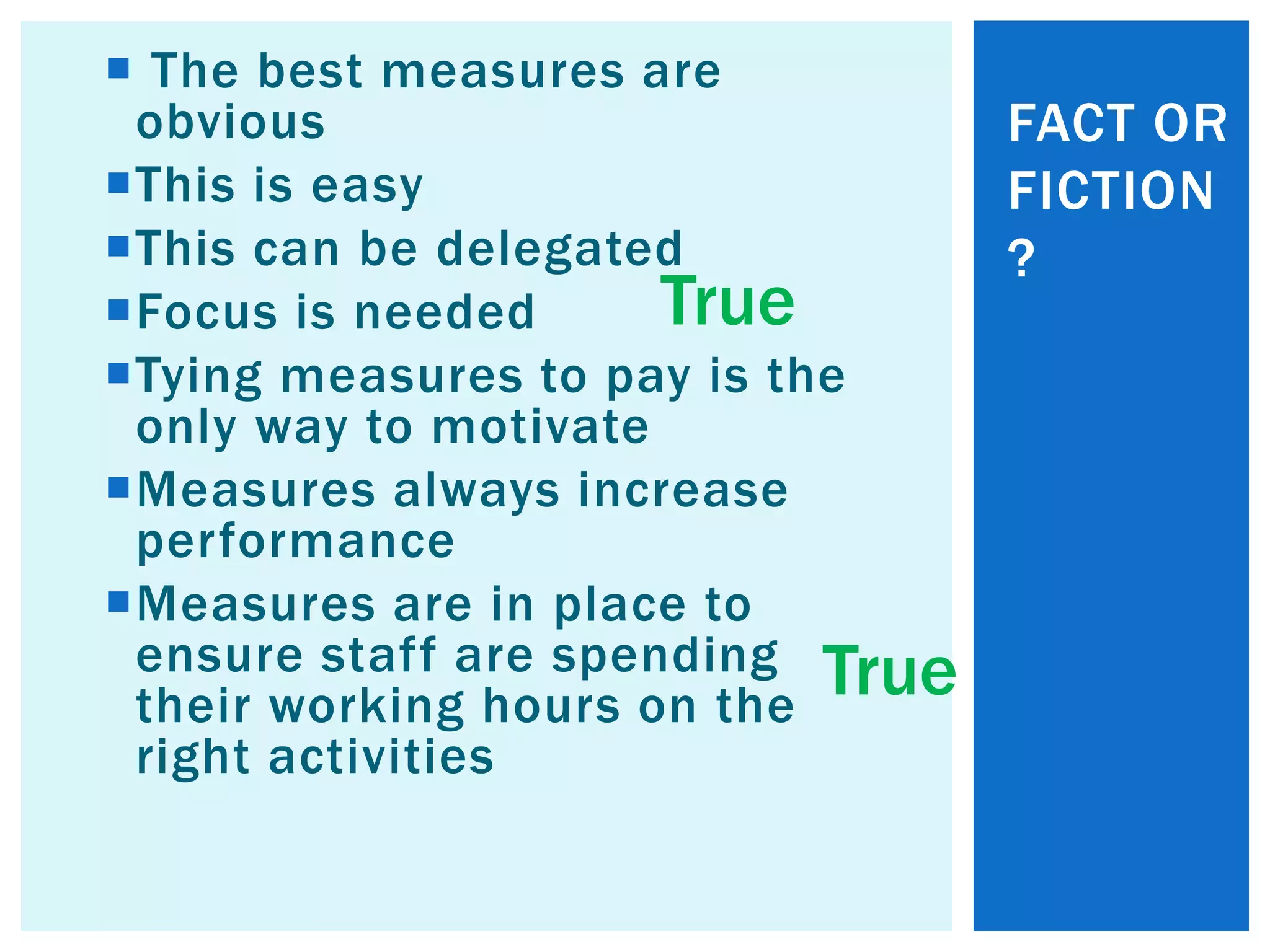  The best measures are
obvious
This is easy
This can be delegated
Focus is needed
Tying measures to pay is the
only way to motivate
Measures always increase
performance
Measures are in place to
ensure staff are spending
their working hours on the
right activities
FACT OR
FICTION
?
True
True
 