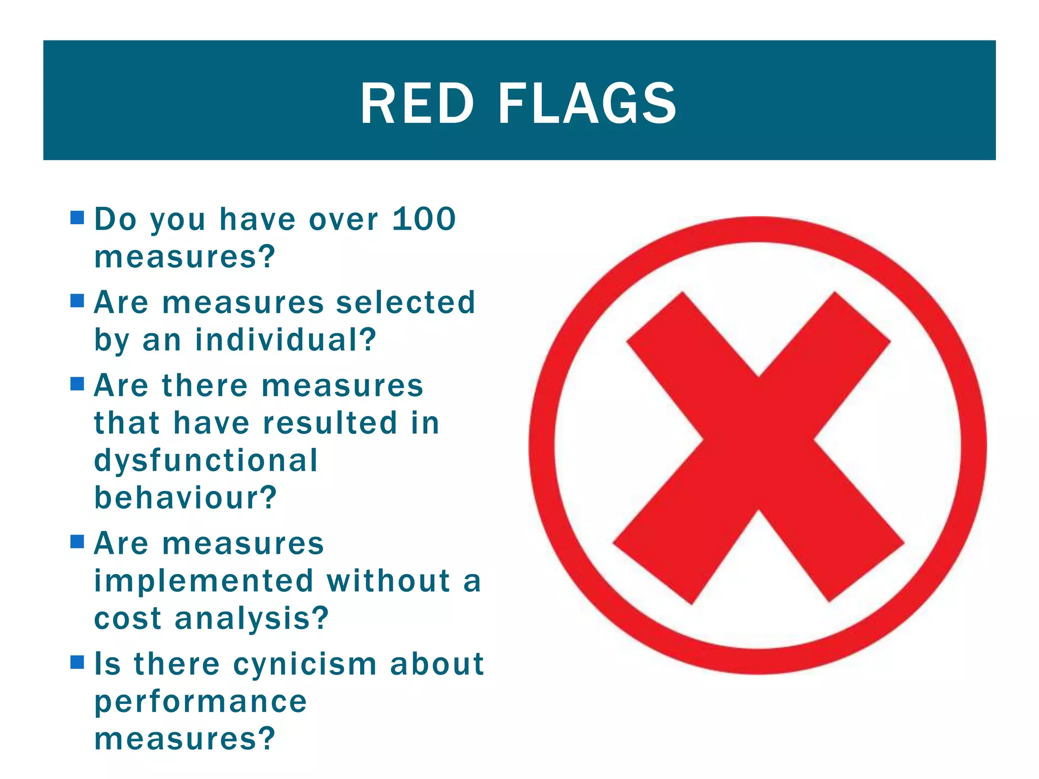  Do you have over 100
measures?
 Are measures selected
by an individual?
 Are there measures
that have resulted in
dysfunctional
behaviour?
 Are measures
implemented without a
cost analysis?
 Is there cynicism about
performance
measures?
RED FLAGS
 