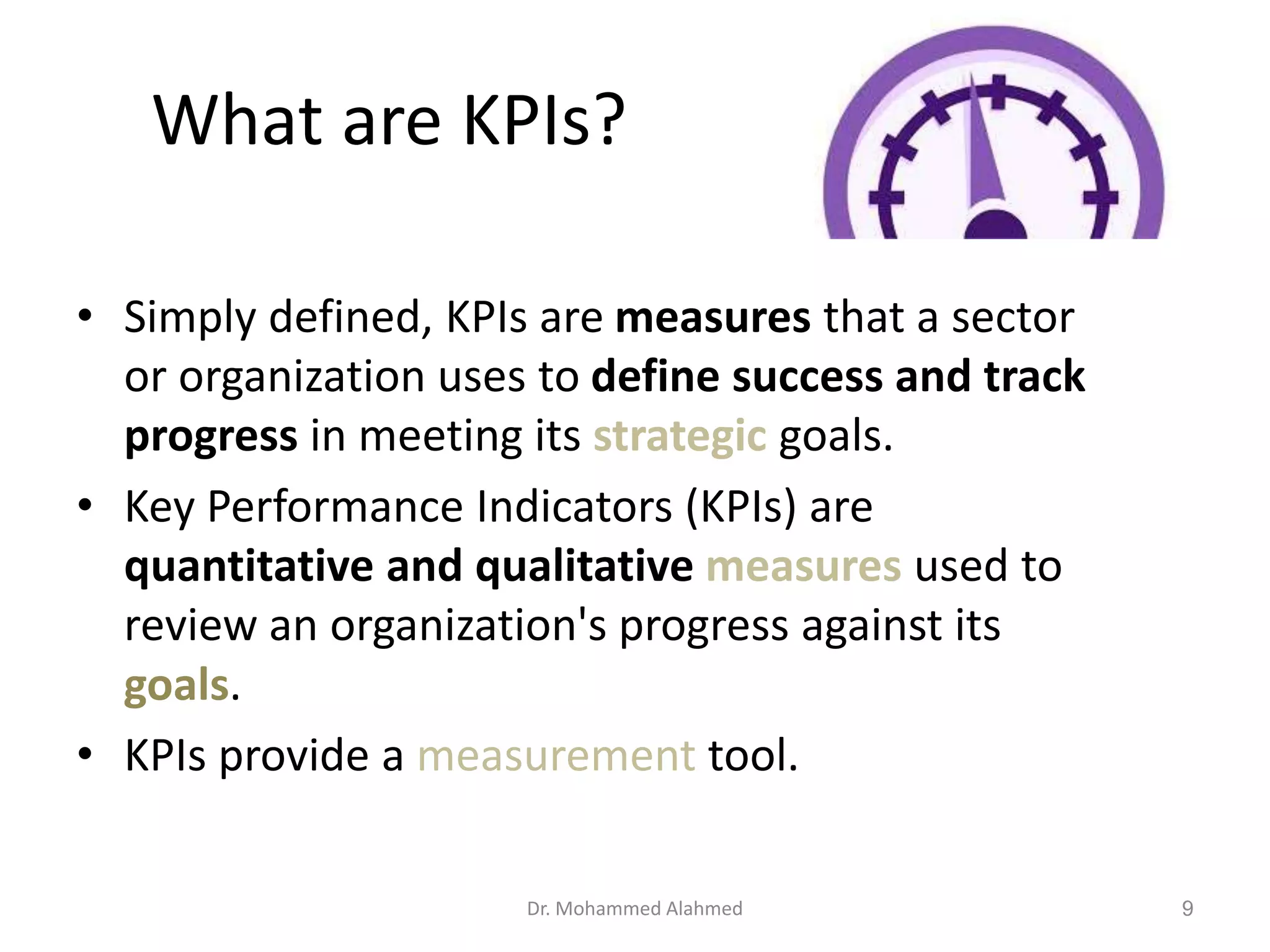 What are KPIs?
• Simply defined, KPIs are measures that a sector
or organization uses to define success and track
progress in meeting its strategic goals.
• Key Performance Indicators (KPIs) are
quantitative and qualitative measures used to
review an organization's progress against its
goals.
• KPIs provide a measurement tool.
Dr. Mohammed Alahmed 9
 