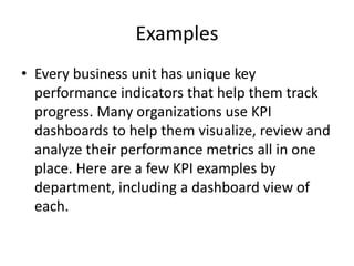 Examples
• Every business unit has unique key
performance indicators that help them track
progress. Many organizations use KPI
dashboards to help them visualize, review and
analyze their performance metrics all in one
place. Here are a few KPI examples by
department, including a dashboard view of
each.
 