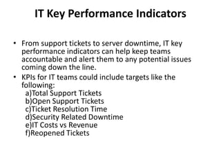 IT Key Performance Indicators
• From support tickets to server downtime, IT key
performance indicators can help keep teams
accountable and alert them to any potential issues
coming down the line.
• KPIs for IT teams could include targets like the
following:
a)Total Support Tickets
b)Open Support Tickets
c)Ticket Resolution Time
d)Security Related Downtime
e)IT Costs vs Revenue
f)Reopened Tickets
 