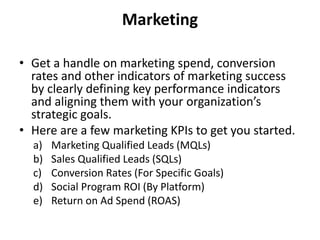 Marketing
• Get a handle on marketing spend, conversion
rates and other indicators of marketing success
by clearly defining key performance indicators
and aligning them with your organization’s
strategic goals.
• Here are a few marketing KPIs to get you started.
a) Marketing Qualified Leads (MQLs)
b) Sales Qualified Leads (SQLs)
c) Conversion Rates (For Specific Goals)
d) Social Program ROI (By Platform)
e) Return on Ad Spend (ROAS)
 