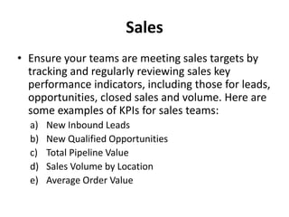 Sales
• Ensure your teams are meeting sales targets by
tracking and regularly reviewing sales key
performance indicators, including those for leads,
opportunities, closed sales and volume. Here are
some examples of KPIs for sales teams:
a) New Inbound Leads
b) New Qualified Opportunities
c) Total Pipeline Value
d) Sales Volume by Location
e) Average Order Value
 
