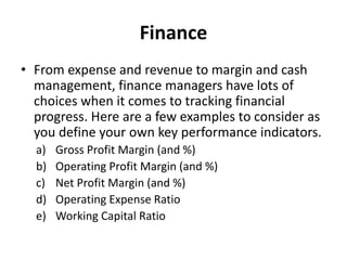 Finance
• From expense and revenue to margin and cash
management, finance managers have lots of
choices when it comes to tracking financial
progress. Here are a few examples to consider as
you define your own key performance indicators.
a) Gross Profit Margin (and %)
b) Operating Profit Margin (and %)
c) Net Profit Margin (and %)
d) Operating Expense Ratio
e) Working Capital Ratio
 