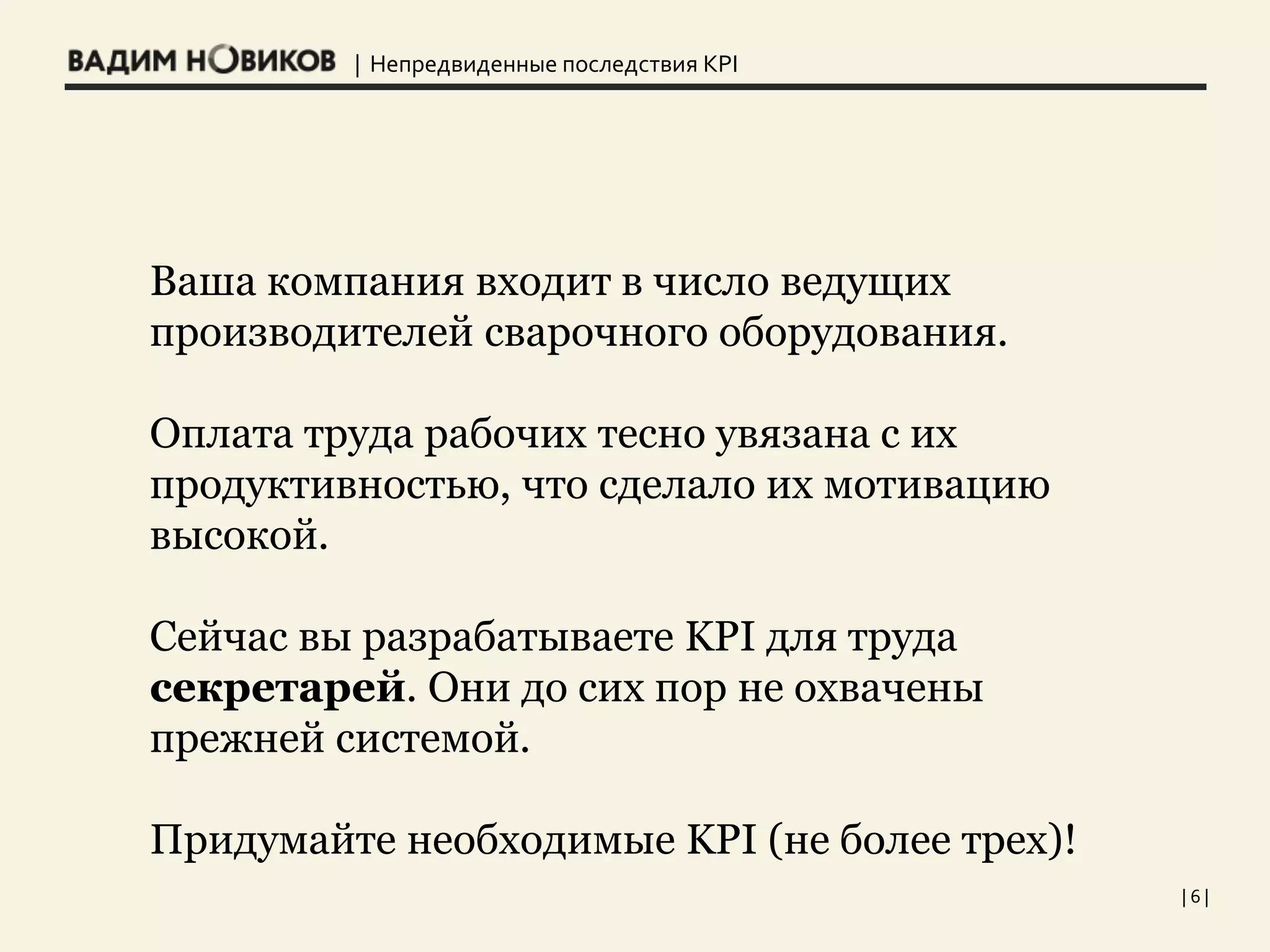 | Непредвиденные последствия KPI
| 6 |
Ваша компания входит в число ведущих
производителей сварочного оборудования.
Оплата труда рабочих тесно увязана с их
продуктивностью, что сделало их мотивацию
высокой.
Сейчас вы разрабатываете KPI для труда
секретарей. Они до сих пор не охвачены
прежней системой.
Придумайте необходимые KPI (не более трех)!
 