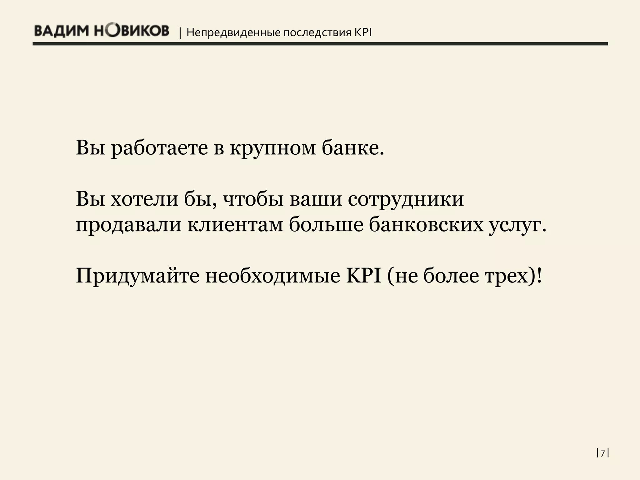 | Непредвиденные последствия KPI
| 7 |
Вы работаете в крупном банке.
Вы хотели бы, чтобы ваши сотрудники
продавали клиентам больше банковских услуг.
Придумайте необходимые KPI (не более трех)!
 