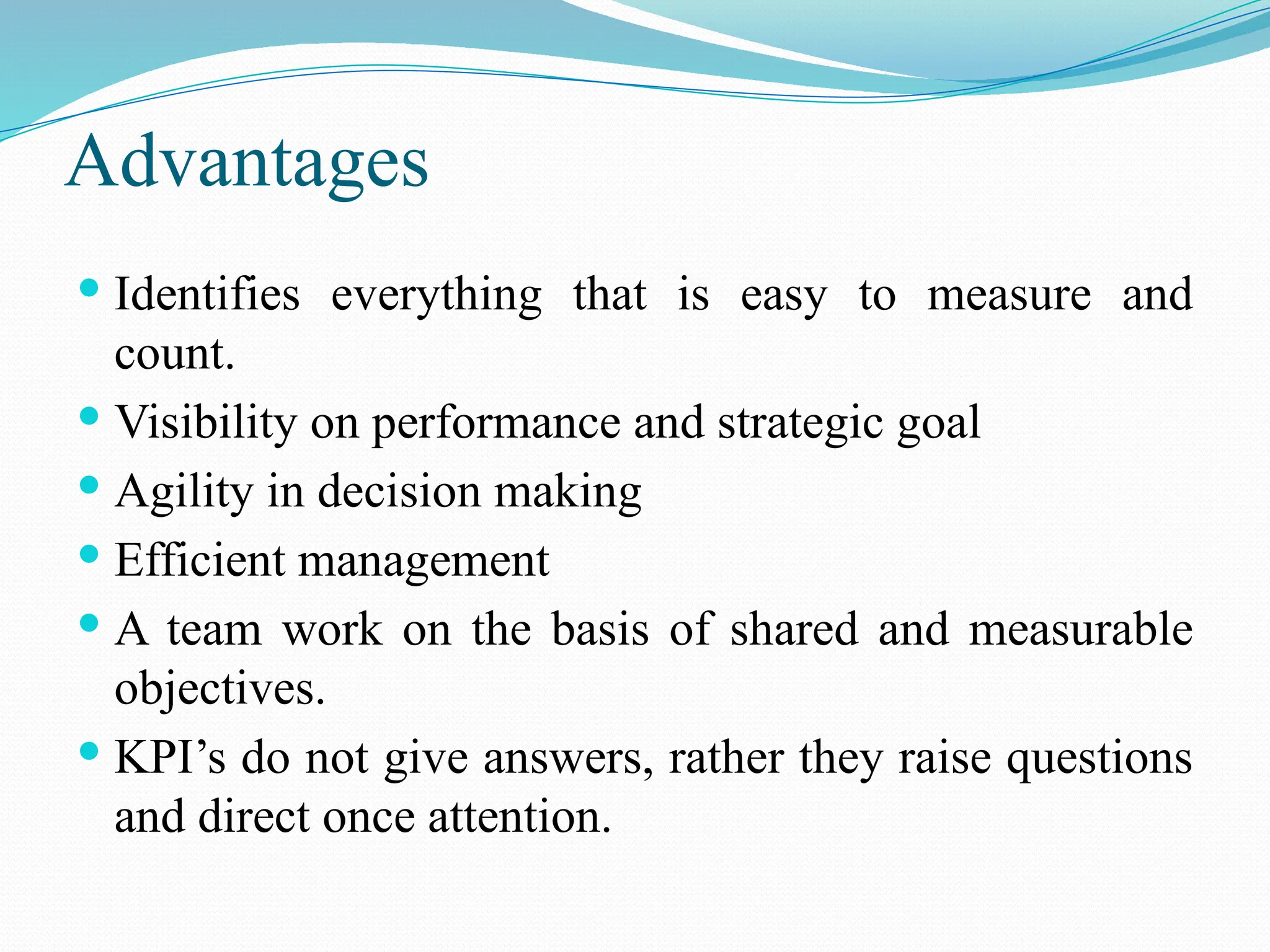 Advantages
 Identifies everything that is easy to measure and
count.
 Visibility on performance and strategic goal
 Agility in decision making
 Efficient management
 A team work on the basis of shared and measurable
objectives.
 KPI’s do not give answers, rather they raise questions
and direct once attention.
 