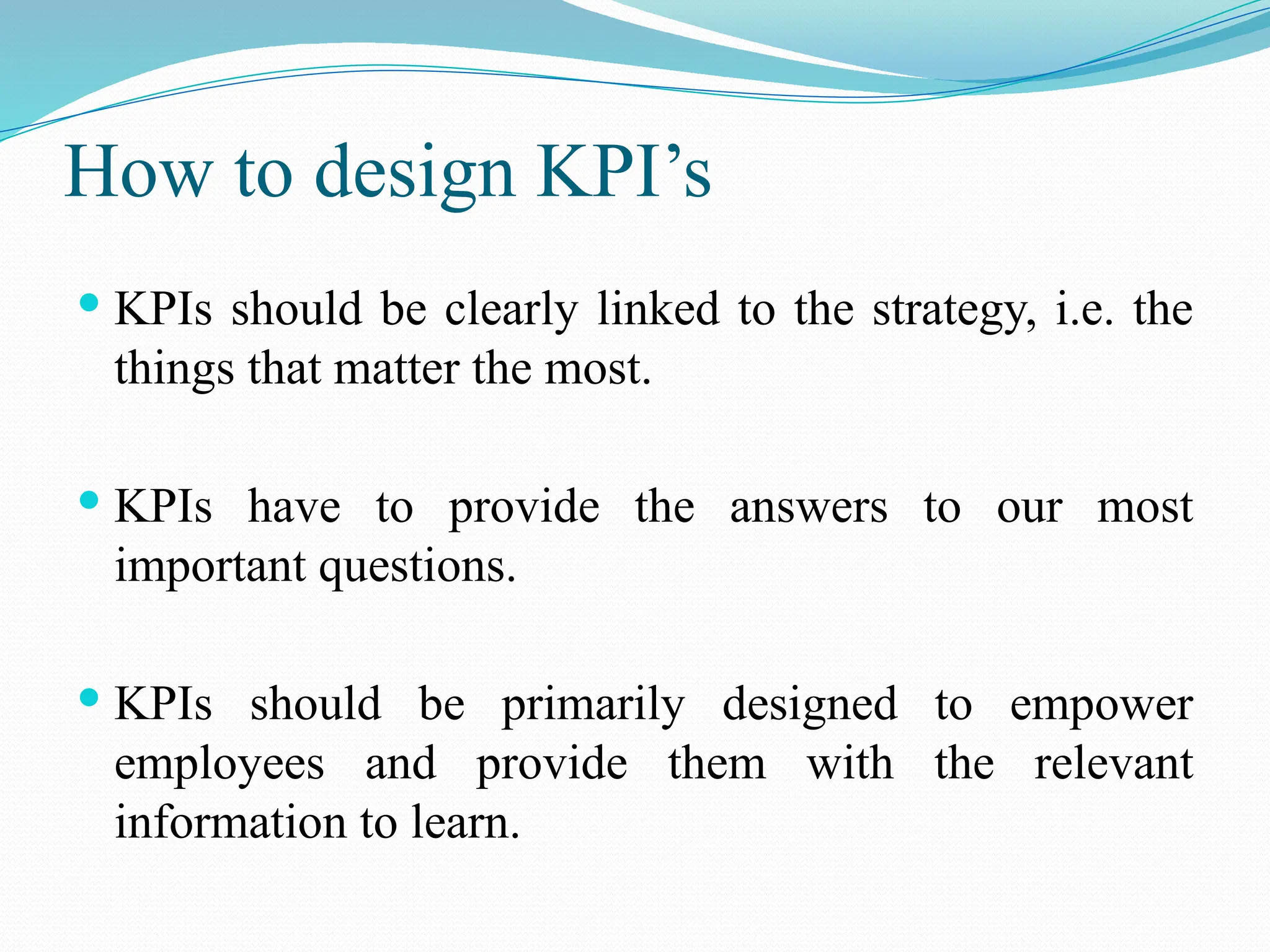 How to design KPI’s
 KPIs should be clearly linked to the strategy, i.e. the
things that matter the most.
 KPIs have to provide the answers to our most
important questions.
 KPIs should be primarily designed to empower
employees and provide them with the relevant
information to learn.
 
