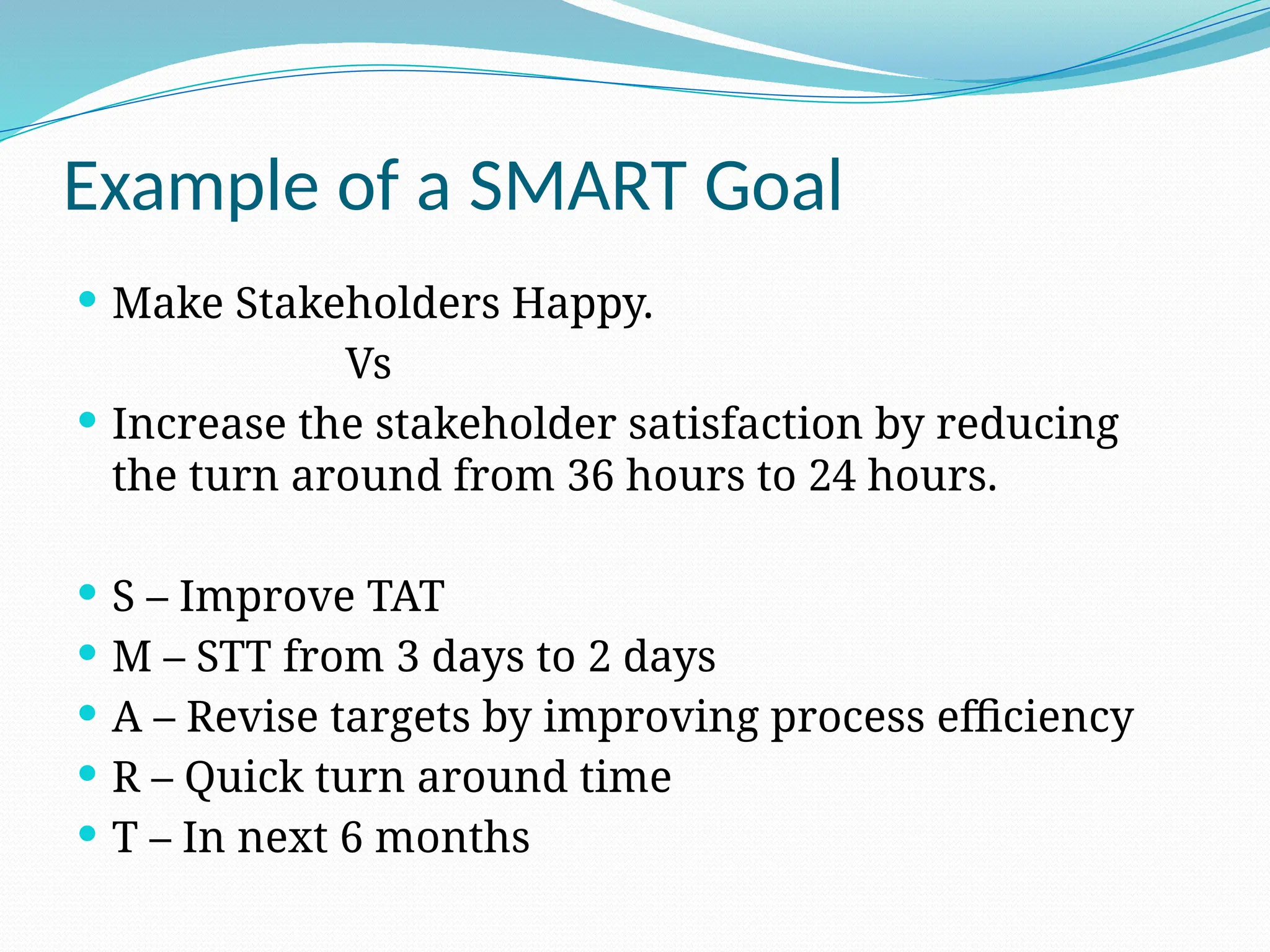 Example of a SMART Goal
 Make Stakeholders Happy.
Vs
 Increase the stakeholder satisfaction by reducing
the turn around from 36 hours to 24 hours.
 S – Improve TAT
 M – STT from 3 days to 2 days
 A – Revise targets by improving process efficiency
 R – Quick turn around time
 T – In next 6 months
 