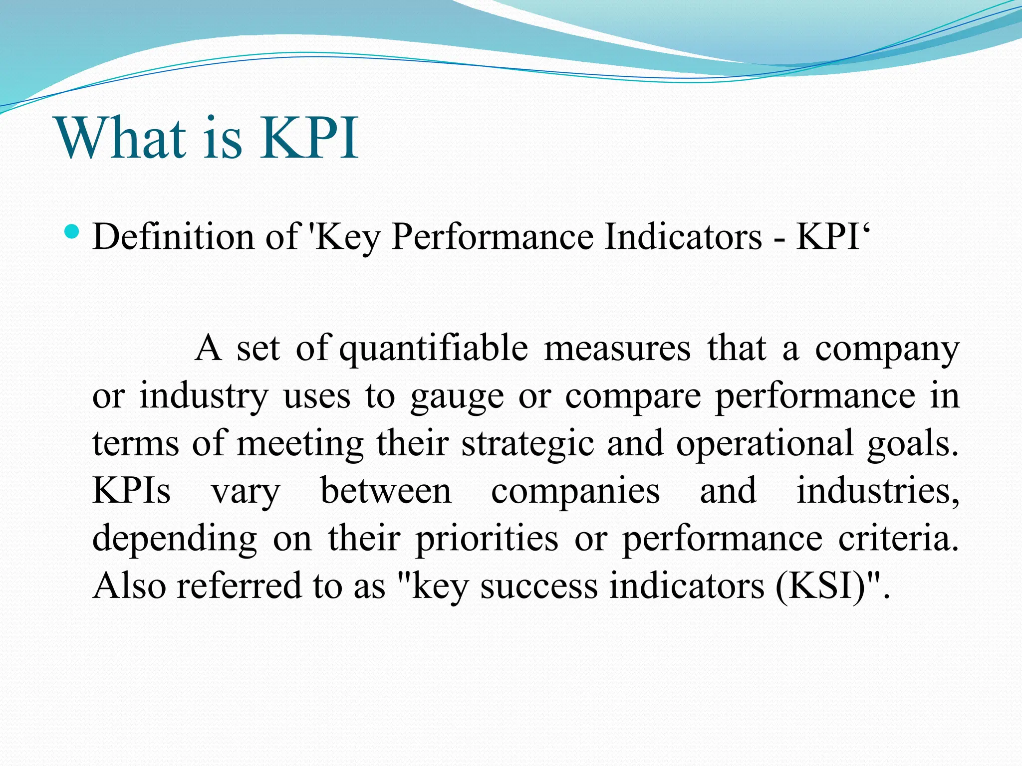 What is KPI
 Definition of 'Key Performance Indicators - KPI‘
A set of quantifiable measures that a company
or industry uses to gauge or compare performance in
terms of meeting their strategic and operational goals.
KPIs vary between companies and industries,
depending on their priorities or performance criteria.
Also referred to as "key success indicators (KSI)".
 