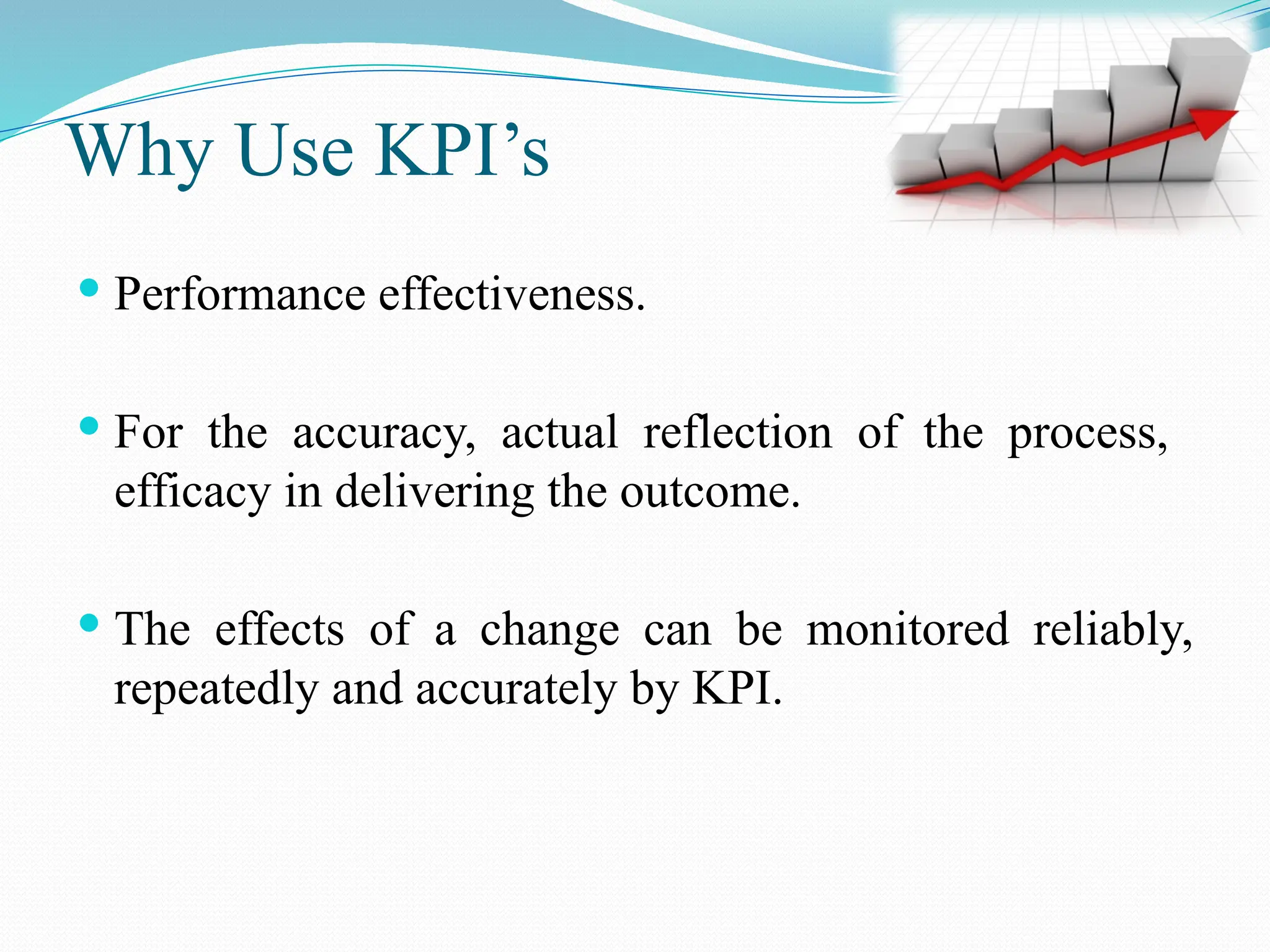 Why Use KPI’s
 Performance effectiveness.
 For the accuracy, actual reflection of the process,
efficacy in delivering the outcome.
 The effects of a change can be monitored reliably,
repeatedly and accurately by KPI.
 