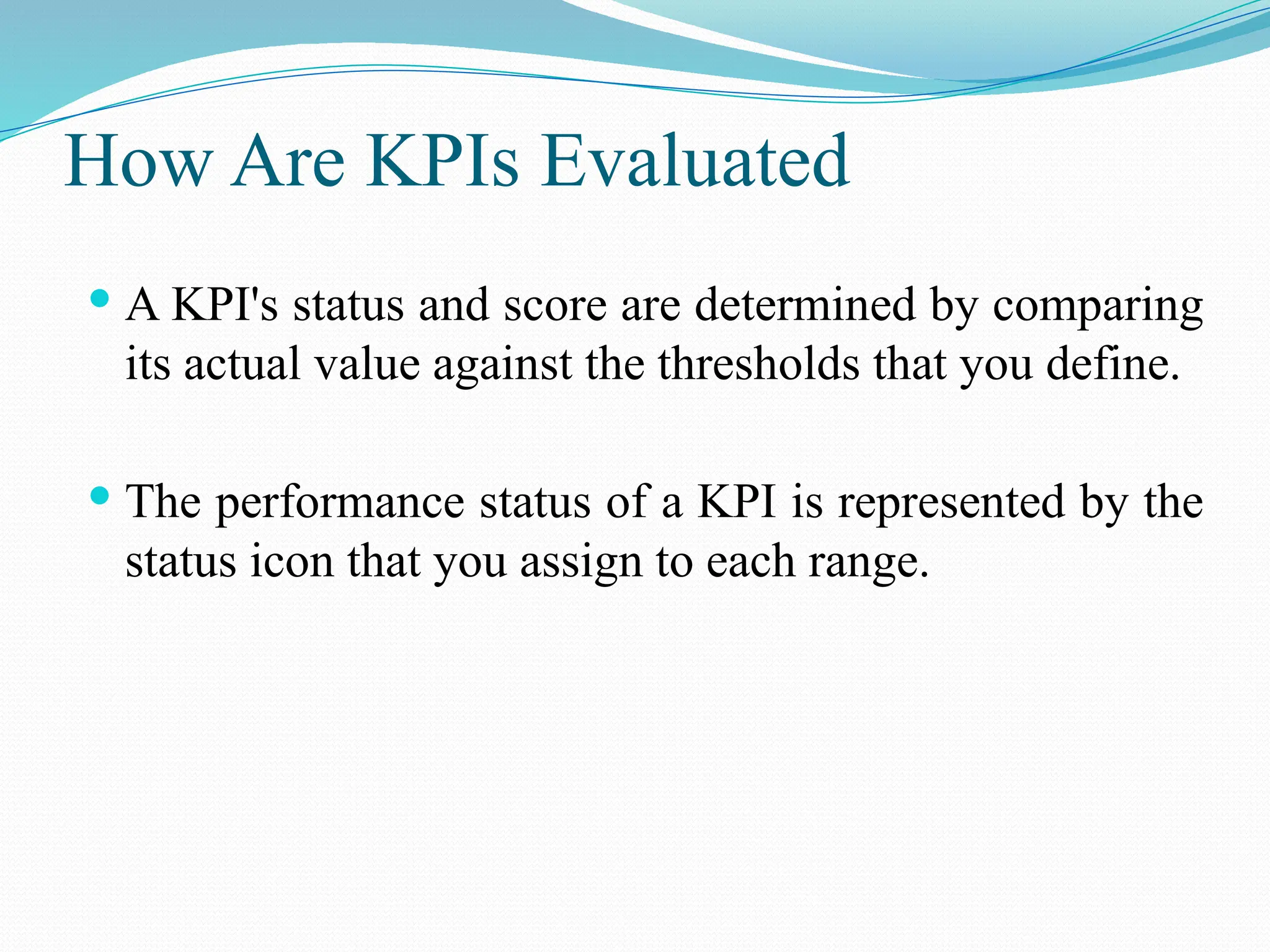 How Are KPIs Evaluated
 A KPI's status and score are determined by comparing
its actual value against the thresholds that you define.
 The performance status of a KPI is represented by the
status icon that you assign to each range.
 