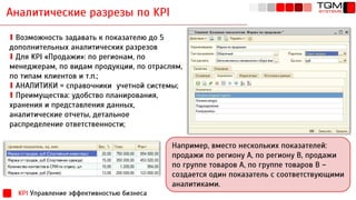 Аналитические разрезы по KPI
KPI Управление эффективностью бизнеса
Например, вместо нескольких показателей:
продажи по региону А, по региону В, продажи
по группе товаров А, по группе товаров В –
создается один показатель с соответствующими
аналитиками.
∎ Возможность задавать к показателю до 5
дополнительных аналитических разрезов
∎ Для KPI «Продажи»: по регионам, по
менеджерам, по видам продукции, по отраслям,
по типам клиентов и т.п.;
∎ АНАЛИТИКИ = справочники учетной системы;
∎ Преимущества: удобство планирования,
хранения и представления данных,
аналитические отчеты, детальное
распределение ответственности;
 